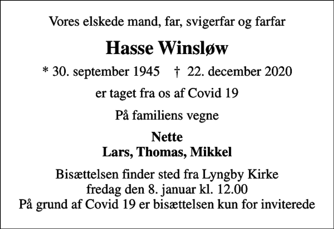 <p>Vores elskede mand, far, svigerfar og farfar<br />Hasse Winsløw<br />* 30. september 1945 ✝ 22. december 2020<br />er taget fra os af Covid 19<br />På familiens vegne<br />Nette Lars, Thomas, Mikkel<br />Bisættelsen finder sted fra Lyngby Kirke fredag den 8. januar kl. 12.00 På grund af Covid 19 er bisættelsen kun for inviterede</p>
