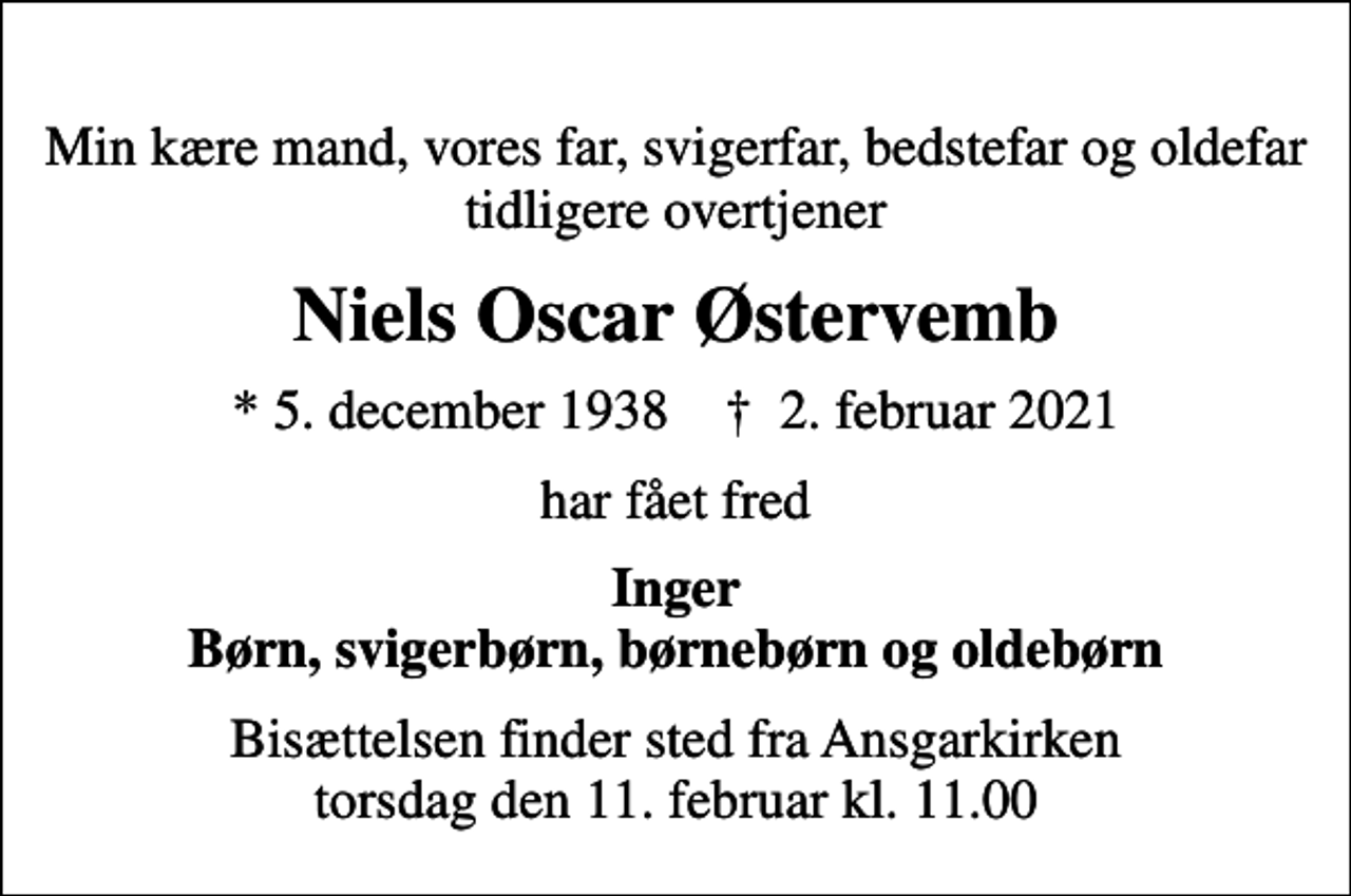 <p>Min kære mand, vores far, svigerfar, bedstefar og oldefar tidligere overtjener<br />Niels Oscar Østervemb<br />* 5. december 1938 ✝ 2. februar 2021<br />har fået fred<br />Inger Børn, svigerbørn, børnebørn og oldebørn<br />Bisættelsen finder sted fra Ansgarkirken torsdag den 11. februar kl. 11.00</p>