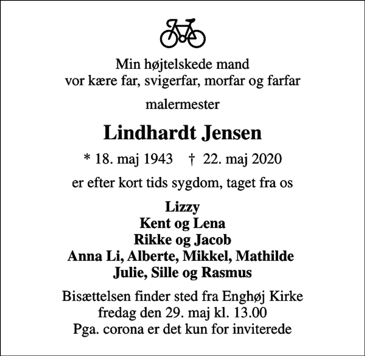 <p>Min højtelskede mand vor kære far, svigerfar, morfar og farfar<br />malermester<br />Lindhardt Jensen<br />* 18. maj 1943 ✝ 22. maj 2020<br />er efter kort tids sygdom, taget fra os<br />Lizzy Kent og Lena Rikke og Jacob Anna Li, Alberte, Mikkel, Mathilde Julie, Sille og Rasmus<br />Bisættelsen finder sted fra Enghøj Kirke fredag den 29. maj kl. 13.00 Pga. corona er det kun for inviterede</p>