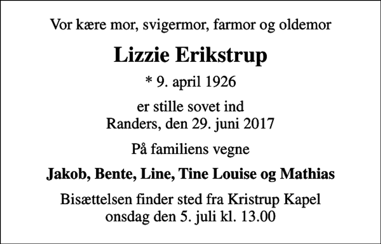 <p>Vor kære mor, svigermor, farmor og oldemor<br />Lizzie Erikstrup<br />* 9. april 1926<br />er stille sovet ind Randers, den 29. juni 2017<br />På familiens vegne<br />Jakob, Bente, Line, Tine Louise og Mathias<br />Bisættelsen finder sted fra Kristrup Kapel onsdag den 5. juli kl. 13.00</p>