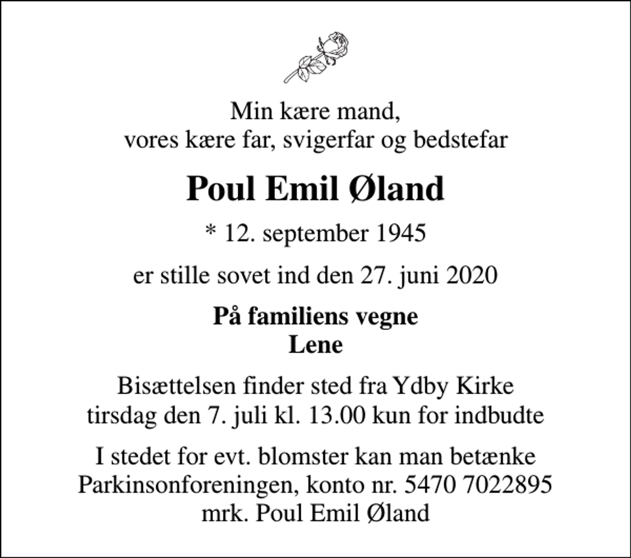 <p>Min kære mand, vores kære far, svigerfar og bedstefar<br />Poul Emil Øland<br />* 12. september 1945<br />er stille sovet ind den 27. juni 2020<br />På familiens vegne Lene<br />Bisættelsen finder sted fra Ydby Kirke tirsdag den 7. juli kl. 13.00 kun for indbudte<br />I stedet for evt. blomster kan man betænke<br />Parkinsonforeningen kontonr.54707022895mrk. Poul Emil<br />Øland</p>