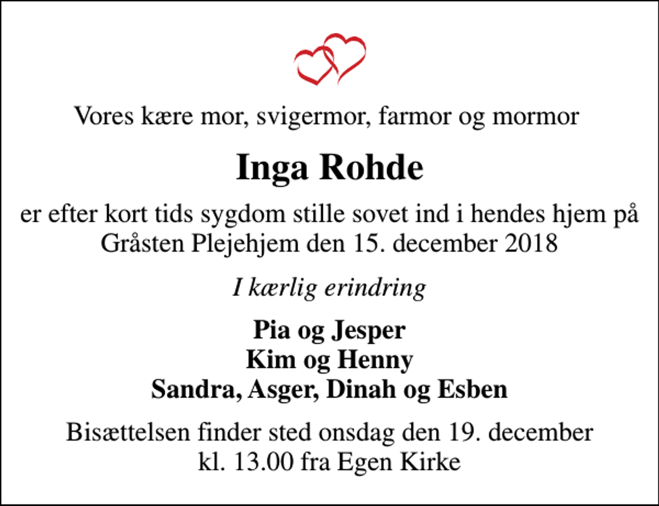 <p>Vores kære mor, svigermor, farmor og mormor<br />Inga Rohde<br />er efter kort tids sygdom stille sovet ind i hendes hjem på Gråsten Plejehjem den 15. december 2018<br />I kærlig erindring<br />Pia og Jesper Kim og Henny Sandra, Asger, Dinah og Esben<br />Bisættelsen finder sted onsdag den 19. december kl. 13.00 fra Egen Kirke</p>
