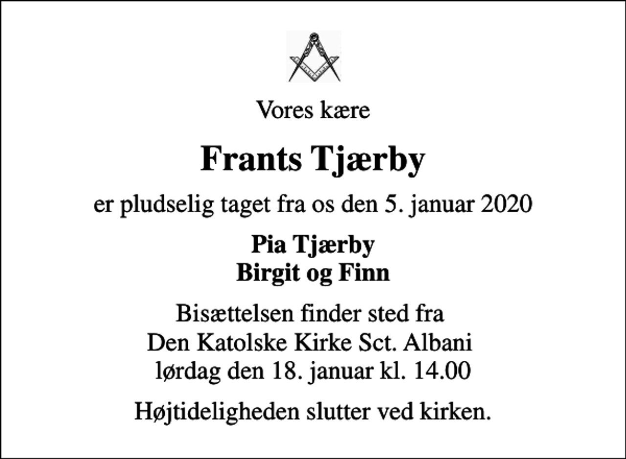 <p>Vores kære<br />Frants Tjærby<br />er pludselig taget fra os den 5. januar 2020<br />Pia Tjærby Birgit og Finn<br />Bisættelsen finder sted fra Den Katolske Kirke Sct. Albani lørdag den 18. januar kl. 14.00<br />Højtideligheden slutter ved kirken.</p>