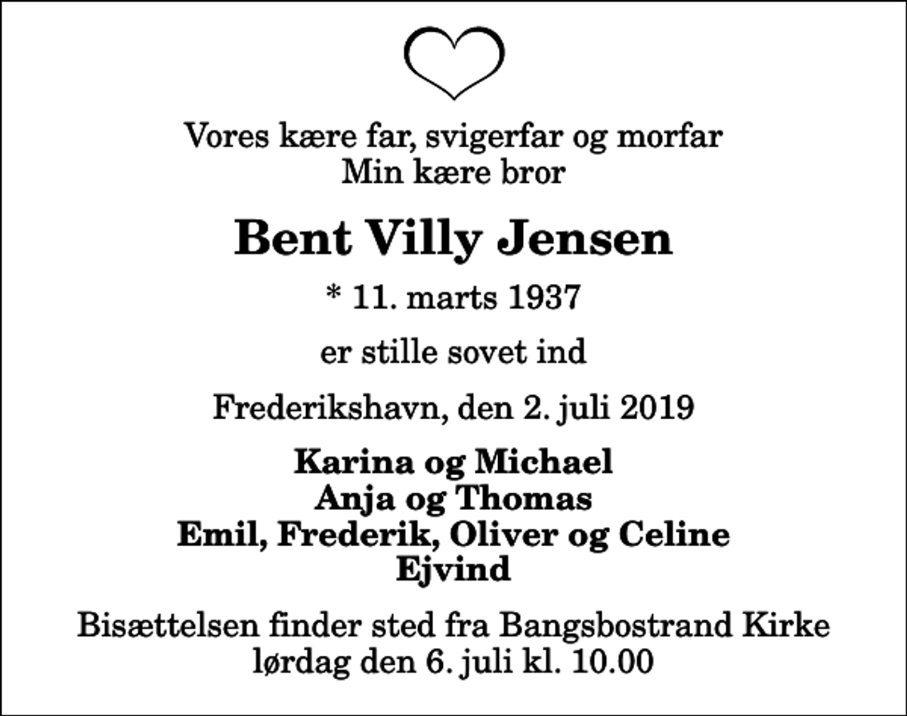 <p>Vores kære far, svigerfar og morfar Min kære bror<br />Bent Villy Jensen<br />* 11. marts 1937<br />er stille sovet ind<br />Frederikshavn, den 2. juli 2019<br />Karina og Michael Anja og Thomas Emil, Frederik, Oliver og Celine Ejvind<br />Bisættelsen finder sted fra Bangsbostrand Kirke lørdag den 6. juli kl. 10.00</p>