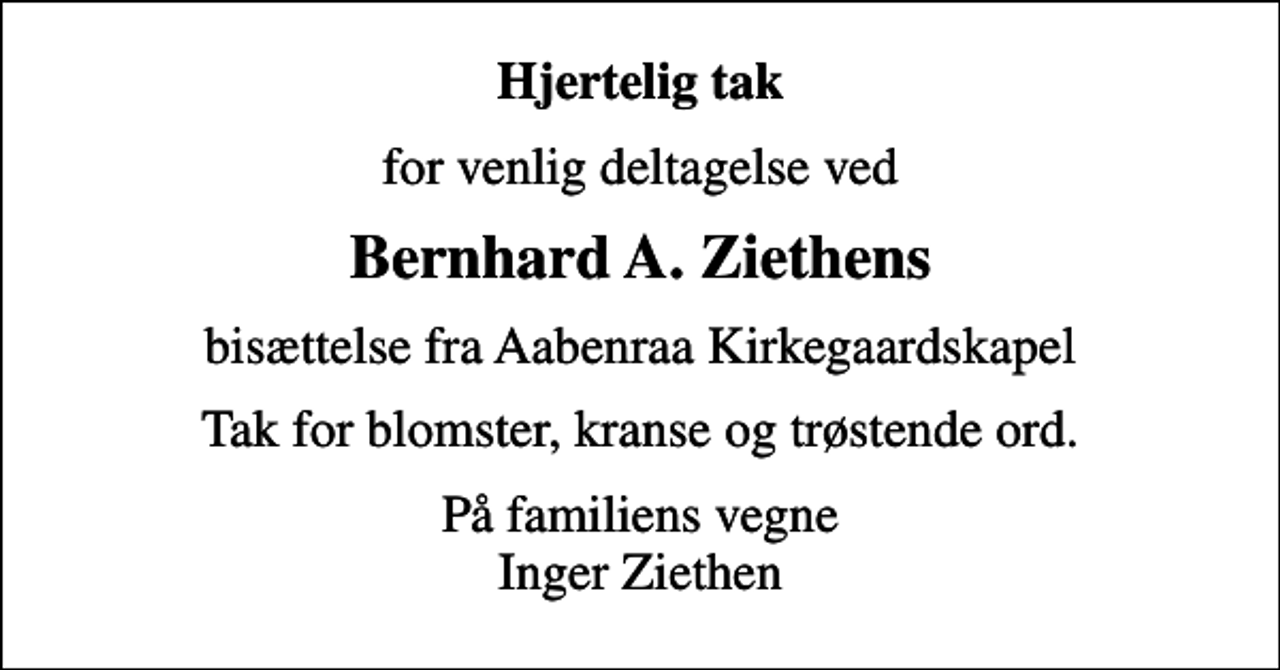 <p>Hjertelig tak<br />for venlig deltagelse ved<br />Bernhard A. Ziethens<br />bisættelse fra Aabenraa Kirkegaardskapel<br />Tak for blomster, kranse og trøstende ord.<br />På familiens vegne Inger Ziethen</p>