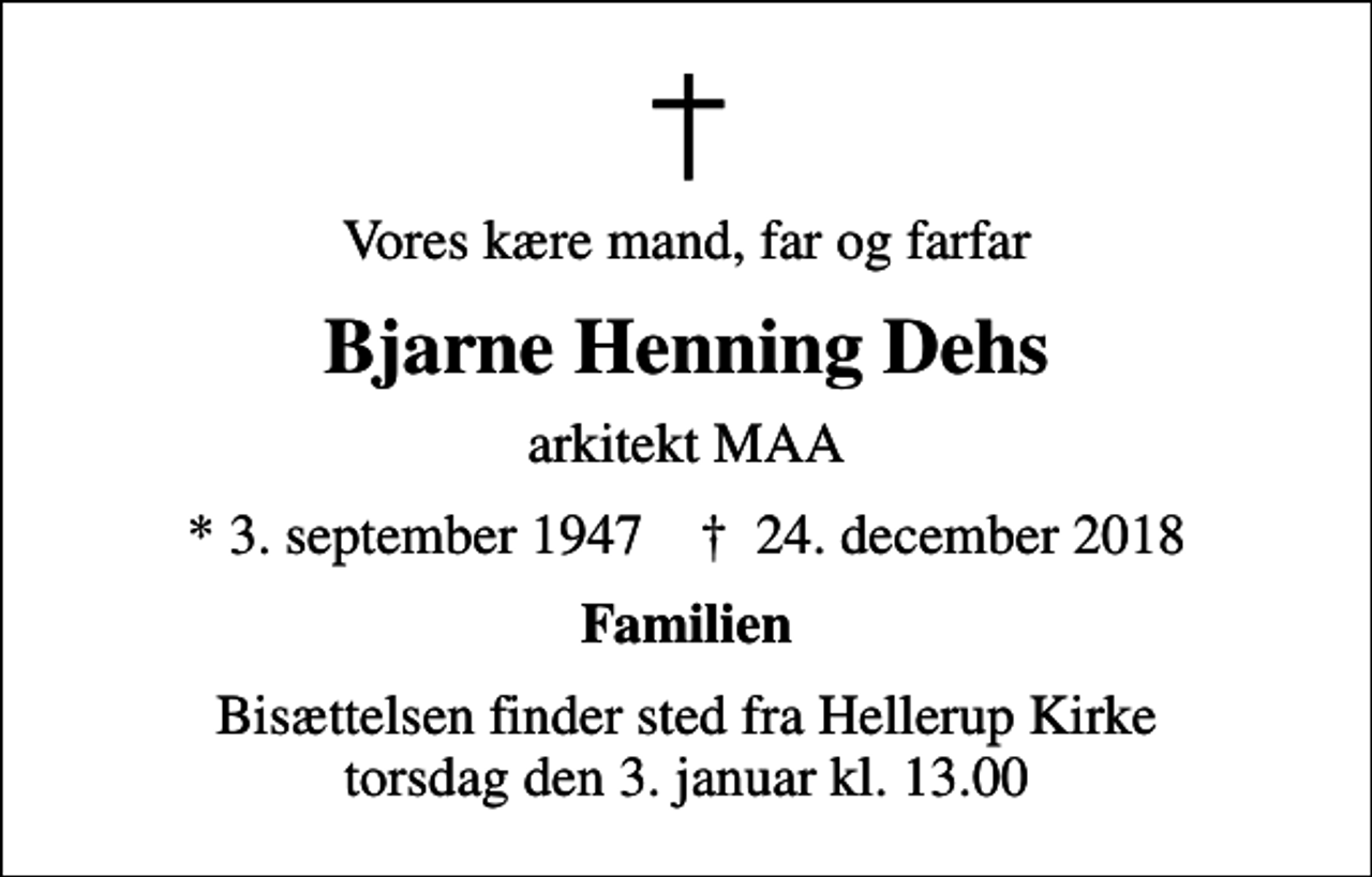<p>Vores kære mand, far og farfar<br />Bjarne Henning Dehs<br />arkitekt MAA<br />* 3. september 1947 ✝ 24. december 2018<br />Familien<br />Bisættelsen finder sted fra Hellerup Kirke torsdag den 3. januar kl. 13.00</p>