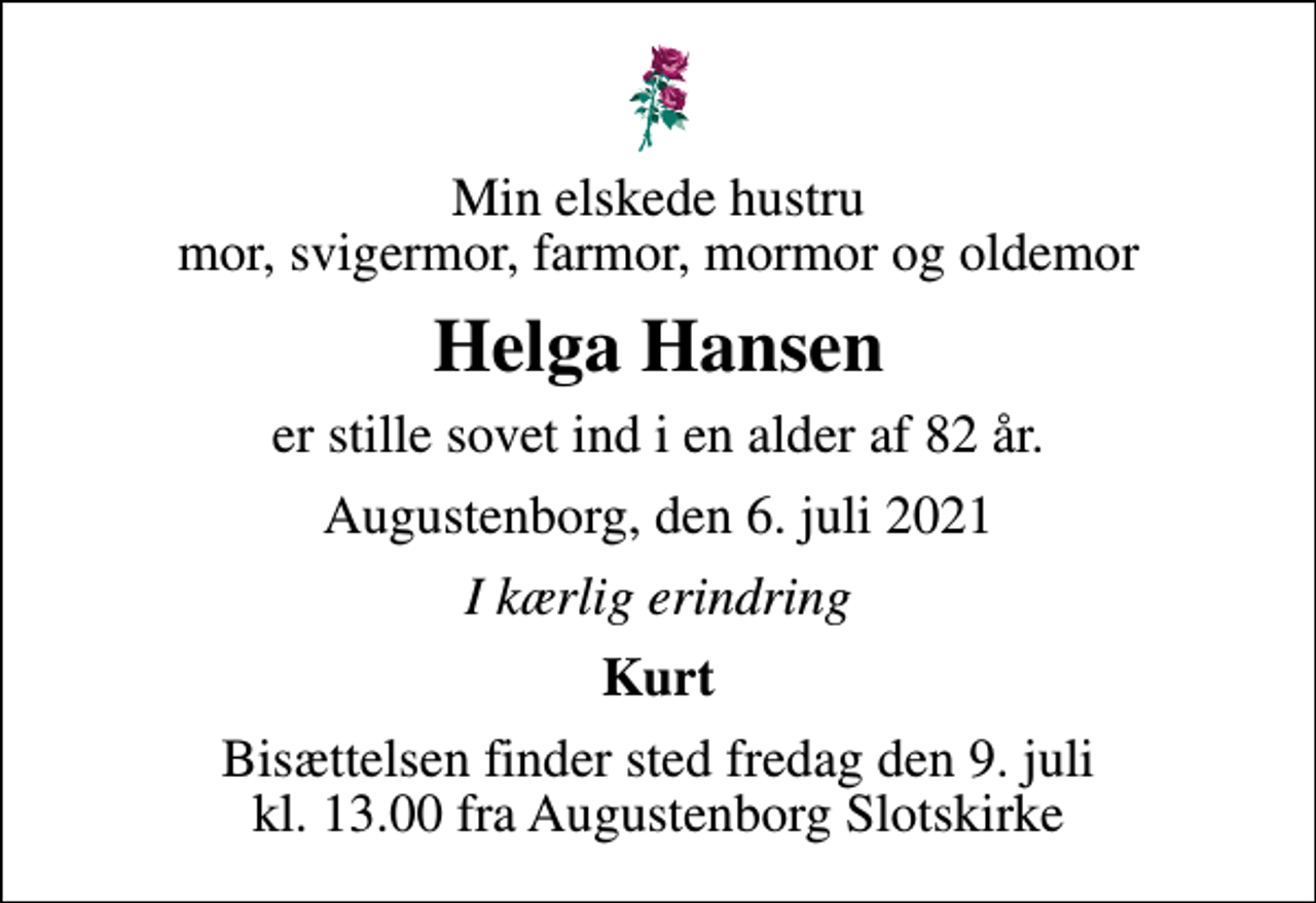 <p>Min elskede hustru mor, svigermor, farmor, mormor og oldemor<br />Helga Hansen<br />er stille sovet ind i en alder af 82 år.<br />Augustenborg, den 6. juli 2021<br />I kærlig erindring<br />Kurt<br />Bisættelsen finder sted fredag den 9. juli kl. 13.00 fra Augustenborg Slotskirke</p>