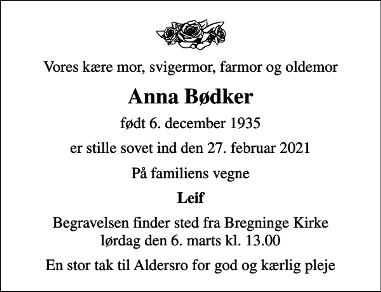 <p>Vores kære mor, svigermor, farmor og oldemor<br />Anna Bødker<br />født 6. december 1935<br />er stille sovet ind den 27. februar 2021<br />På familiens vegne<br />Leif<br />Begravelsen finder sted fra Bregninge Kirke lørdag den 6. marts kl. 13.00<br />En stor tak til Aldersro for god og kærlig pleje</p>