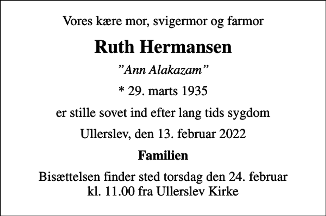 <p>Vores kære mor, svigermor og farmor<br />Ruth Hermansen<br />Ann Alakazam<br />* 29. marts 1935<br />er stille sovet ind efter lang tids sygdom<br />Ullerslev, den 13. februar 2022<br />Familien<br />Bisættelsen finder sted torsdag den 24. februar kl. 11.00 fra Ullerslev Kirke</p>