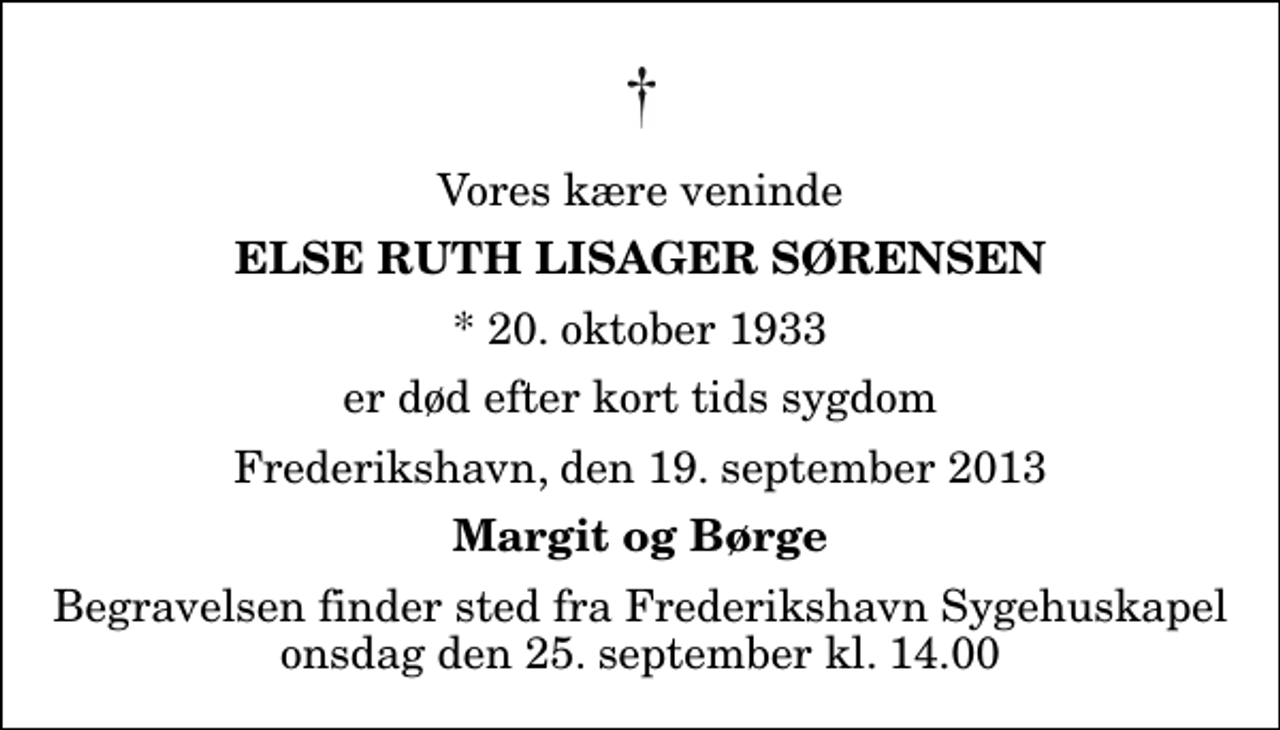 <p>Vores kære veninde<br />Else Ruth Lisager Sørensen<br />* 20. oktober 1933<br />er død efter kort tids sygdom<br />Frederikshavn, den 19. september 2013<br />Margit og Børge<br />Begravelsen finder sted fra Frederikshavn Sygehuskapel onsdag den 25. september kl. 14.00</p>