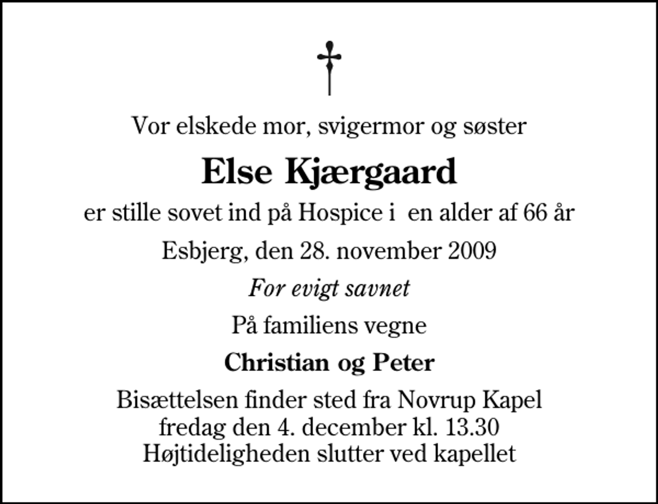 <p>Vor elskede mor, svigermor og søster<br />Else Kjærgaard<br />er stille sovet ind på Hospice i en alder af 66 år<br />Esbjerg, den 28. november 2009<br />For evigt savnet<br />På familiens vegne<br />Christian og Peter<br />Bisættelsen finder sted fra Novrup Kapel fredag den 4. december kl. 13.30 Højtideligheden slutter ved kapellet</p>