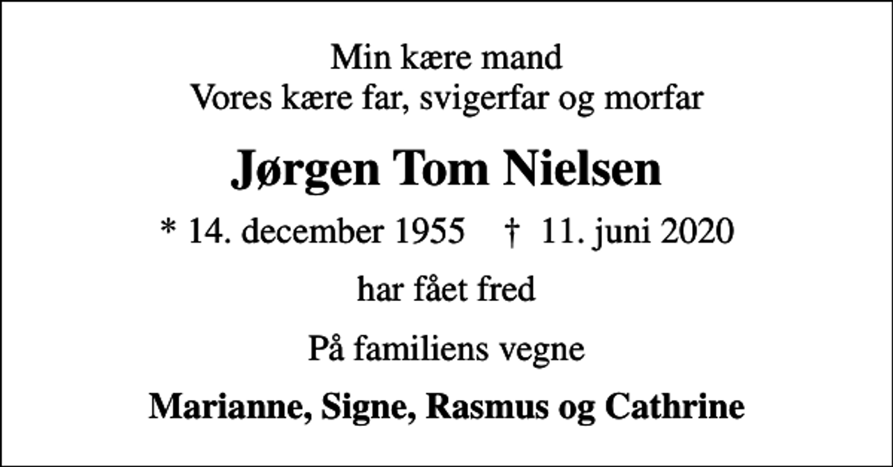 <p>Min kære mand Vores kære far, svigerfar og morfar<br />Jørgen Tom Nielsen<br />* 14. december 1955 ✝ 11. juni 2020<br />har fået fred<br />På familiens vegne<br />Marianne, Signe, Rasmus og Cathrine</p>