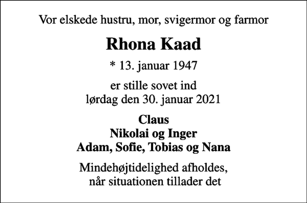 <p>Vor elskede hustru, mor, svigermor og farmor<br />Rhona Kaad<br />* 13. januar 1947<br />er stille sovet ind lørdag den 30. januar 2021<br />Claus Nikolai og Inger Adam, Sofie, Tobias og Nana<br />Mindehøjtidelighed afholdes, når situationen tillader det</p>