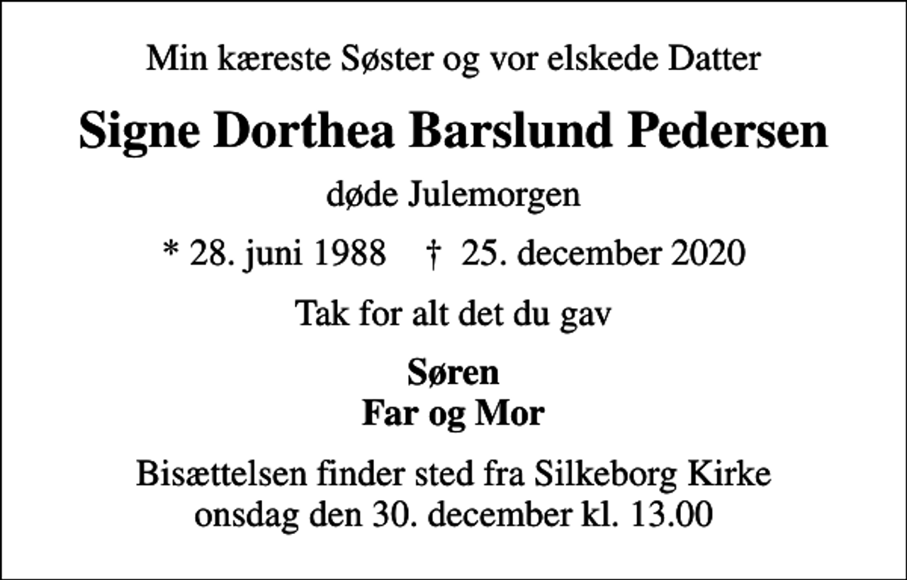 <p>Min kæreste Søster og vor elskede Datter<br />Signe Dorthea Barslund Pedersen<br />døde Julemorgen<br />* 28. juni 1988 ✝ 25. december 2020<br />Tak for alt det du gav<br />Søren Far og Mor<br />Bisættelsen finder sted fra Silkeborg Kirke onsdag den 30. december kl. 13.00</p>