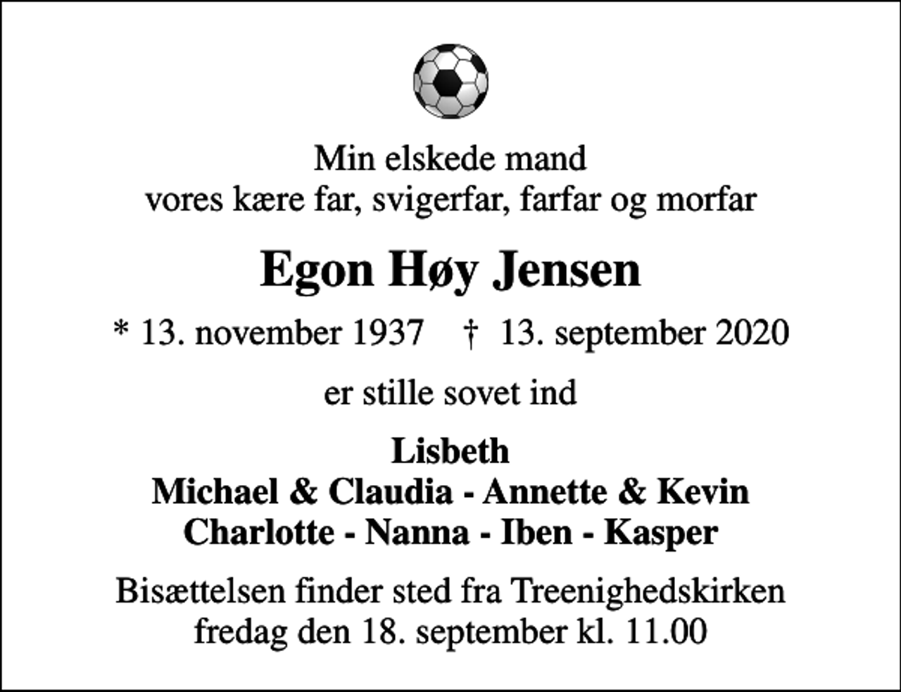<p>Min elskede mand vores kære far, svigerfar, farfar og morfar<br />Egon Høy Jensen<br />* 13. november 1937 ✝ 13. september 2020<br />er stille sovet ind<br />Lisbeth Michael &amp; Claudia - Annette &amp; Kevin Charlotte - Nanna - Iben - Kasper<br />Bisættelsen finder sted fra Treenighedskirken fredag den 18. september kl. 11.00</p>