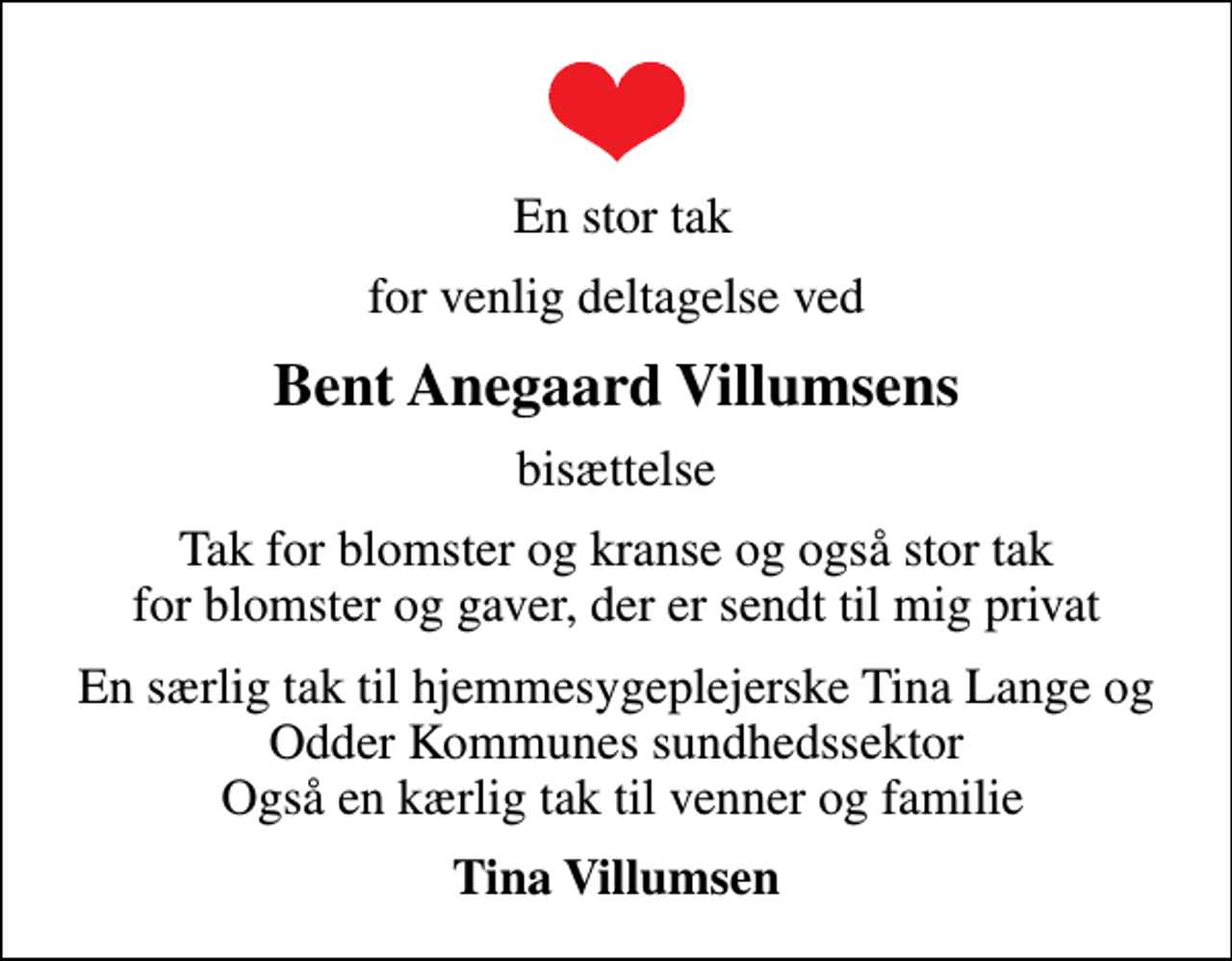 <p>En stor tak<br />for venlig deltagelse ved<br />Bent Anegaard Villumsens<br />bisættelse<br />Tak for blomster og kranse og også stor tak for blomster og gaver, der er sendt til mig privat<br />En særlig tak til hjemmesygeplejerske Tina Lange og Odder Kommunes sundhedssektor Også en kærlig tak til venner og familie<br />Tina Villumsen</p>
