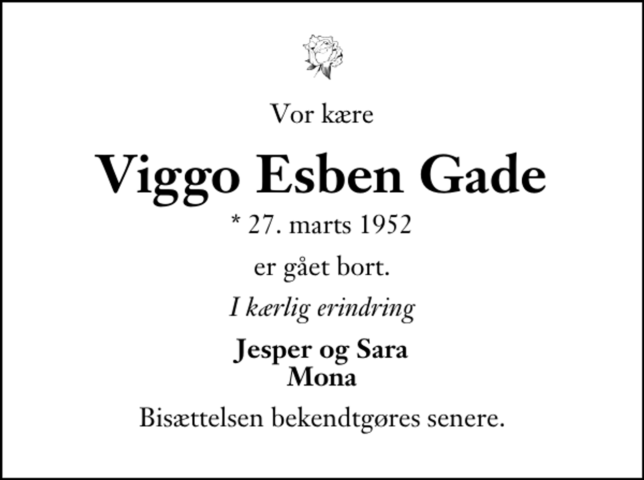 <p>Vor kære<br />Viggo Esben Gade<br />* 27. marts 1952<br />er gået bort.<br />I kærlig erindring<br />Jesper og Sara Mona<br />Bisættelsen foregår fra Ikast Kirke lørdag den 30. maj kl. 11.00 .</p>