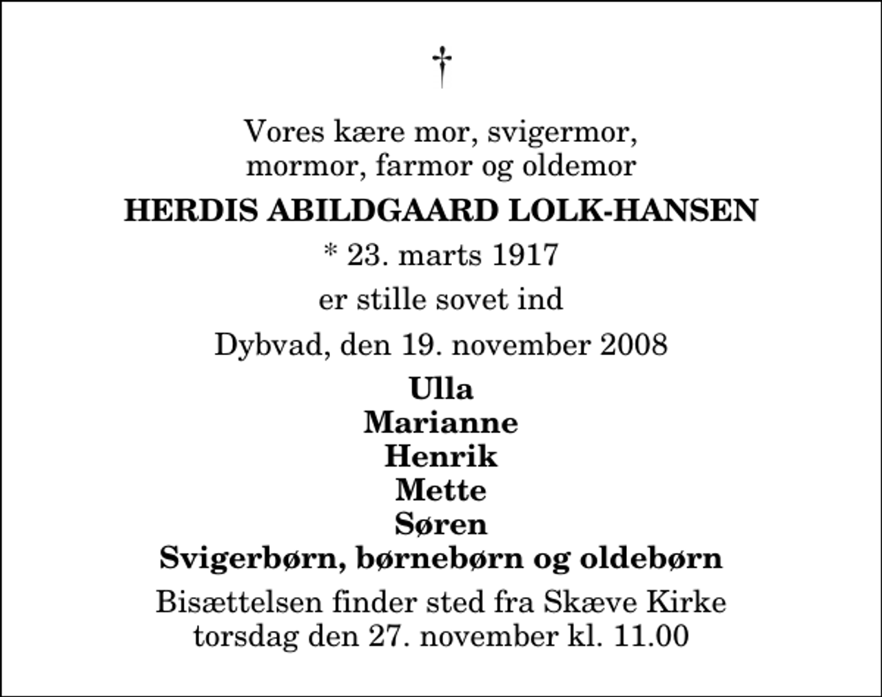 <p>Vores kære mor, svigermor, mormor, farmor og oldemor<br />Herdis Abildgaard Lolk-Hansen<br />* 23. marts 1917<br />er stille sovet ind<br />Dybvad, den 19. november 2008<br />Ulla Marianne Henrik Mette Søren Svigerbørn, børnebørn og oldebørn<br />Bisættelsen finder sted fra Skæve Kirke torsdag den 27. november kl. 11.00</p>