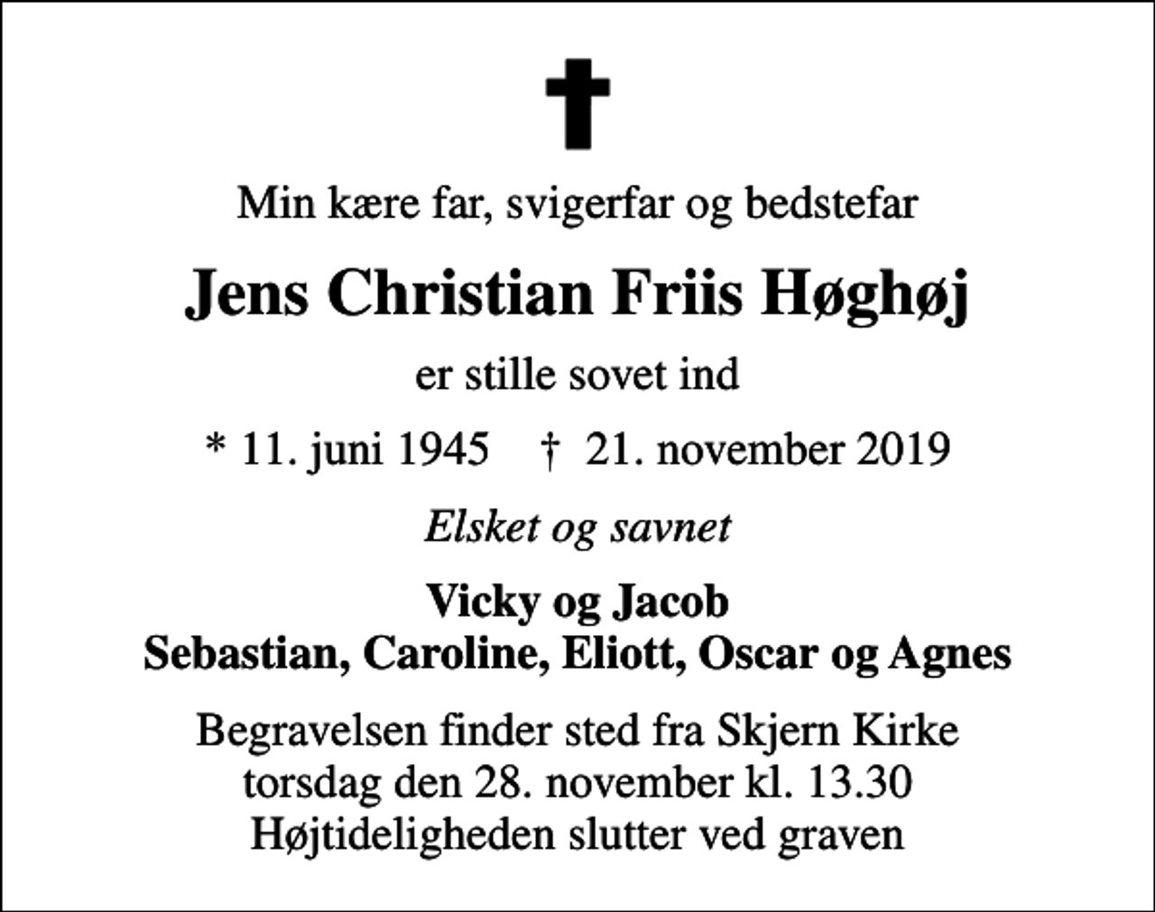 <p>Min kære far, svigerfar og bedstefar<br />Jens Christian Friis Høghøj<br />er stille sovet ind<br />* 11. juni 1945 ✝ 21. november 2019<br />Elsket og savnet<br />Vicky og Jacob Sebastian, Caroline, Eliott, Oscar og Agnes<br />Begravelsen finder sted fra Skjern Kirke torsdag den 28. november kl. 13.30 Højtideligheden slutter ved graven</p>