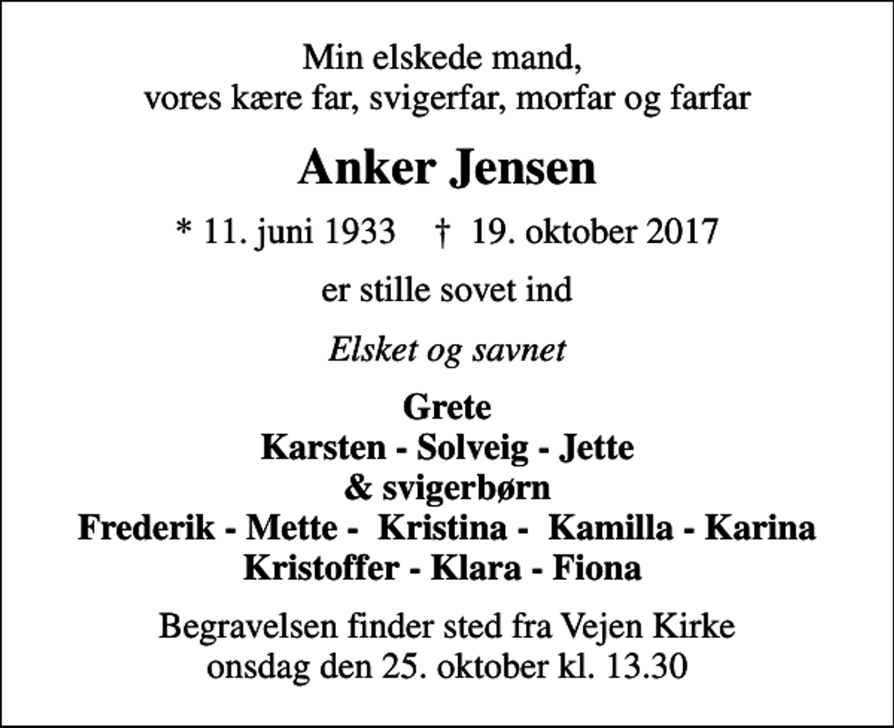 <p>Min elskede mand, vores kære far, svigerfar, morfar og farfar<br />Anker Jensen<br />* 11. juni 1933 ✝ 19. oktober 2017<br />er stille sovet ind<br />Elsket og savnet<br />Grete Karsten - Solveig - Jette &amp; svigerbørn Frederik - Mette - Kristina - Kamilla - Karina Kristoffer - Klara - Fiona<br />Begravelsen finder sted fra Vejen Kirke onsdag den 25. oktober kl. 13.30</p>
