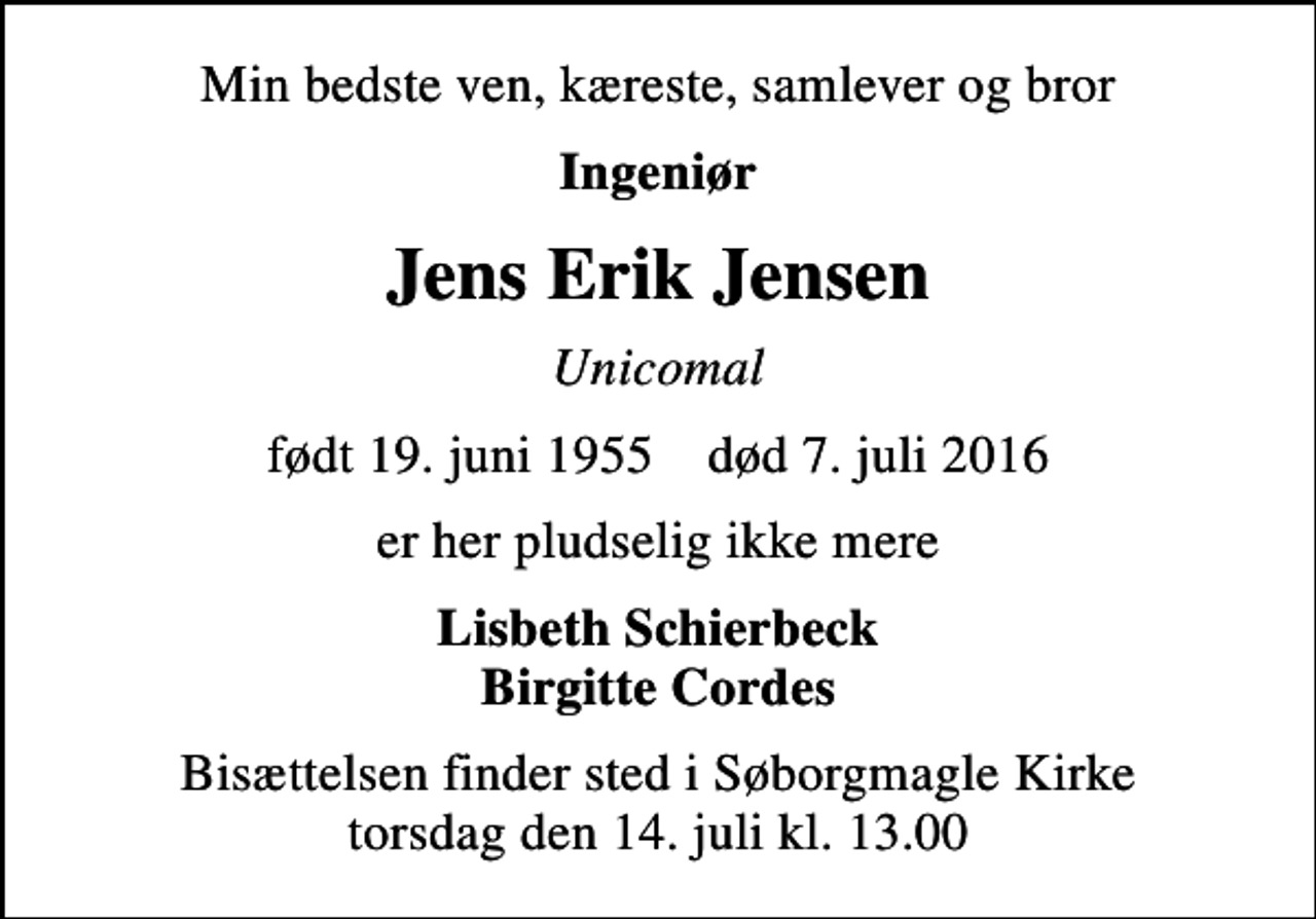 <p>Min bedste ven, kæreste, samlever og bror<br />Ingeniør<br />Jens Erik Jensen<br />Unicomal<br />født 19. juni 1955 død 7. juli 2016<br />er her pludselig ikke mere<br />Lisbeth Schierbeck Birgitte Cordes<br />Bisættelsen finder sted i Søborgmagle Kirke torsdag den 14. juli kl. 13.00</p>