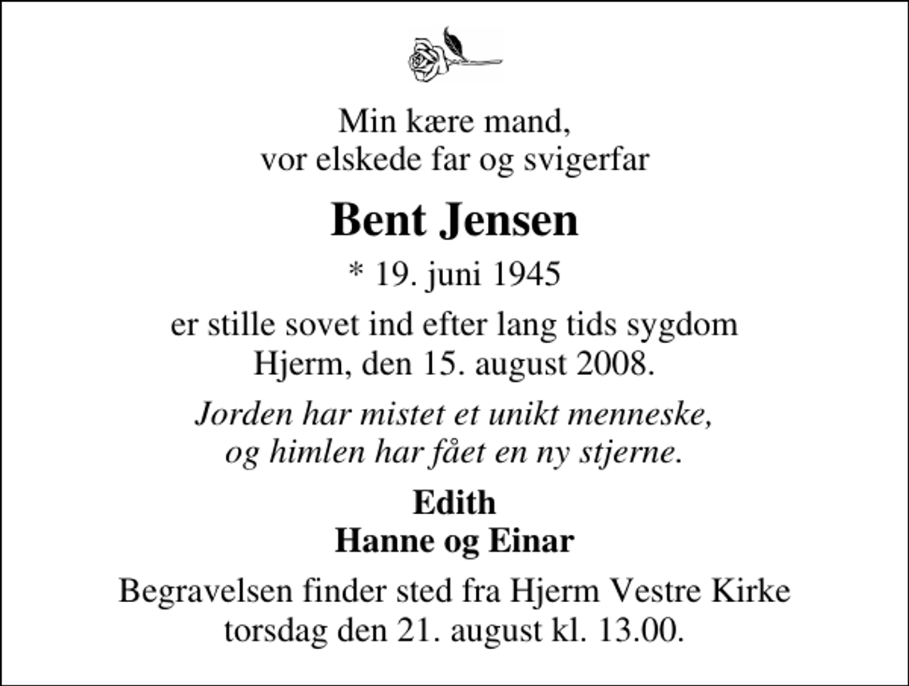 <p>Min kære mand, vor elskede far og svigerfar<br />Bent Jensen<br />* 19. juni 1945<br />er stille sovet ind efter lang tids sygdom Hjerm, den 15. august 2008.<br />Jorden har mistet et unikt menneske, og himlen har fået en ny stjerne.<br />Edith Hanne og Einar<br />Begravelsen finder sted fra Hjerm Vestre Kirke torsdag den 21. august kl. 13.00</p>