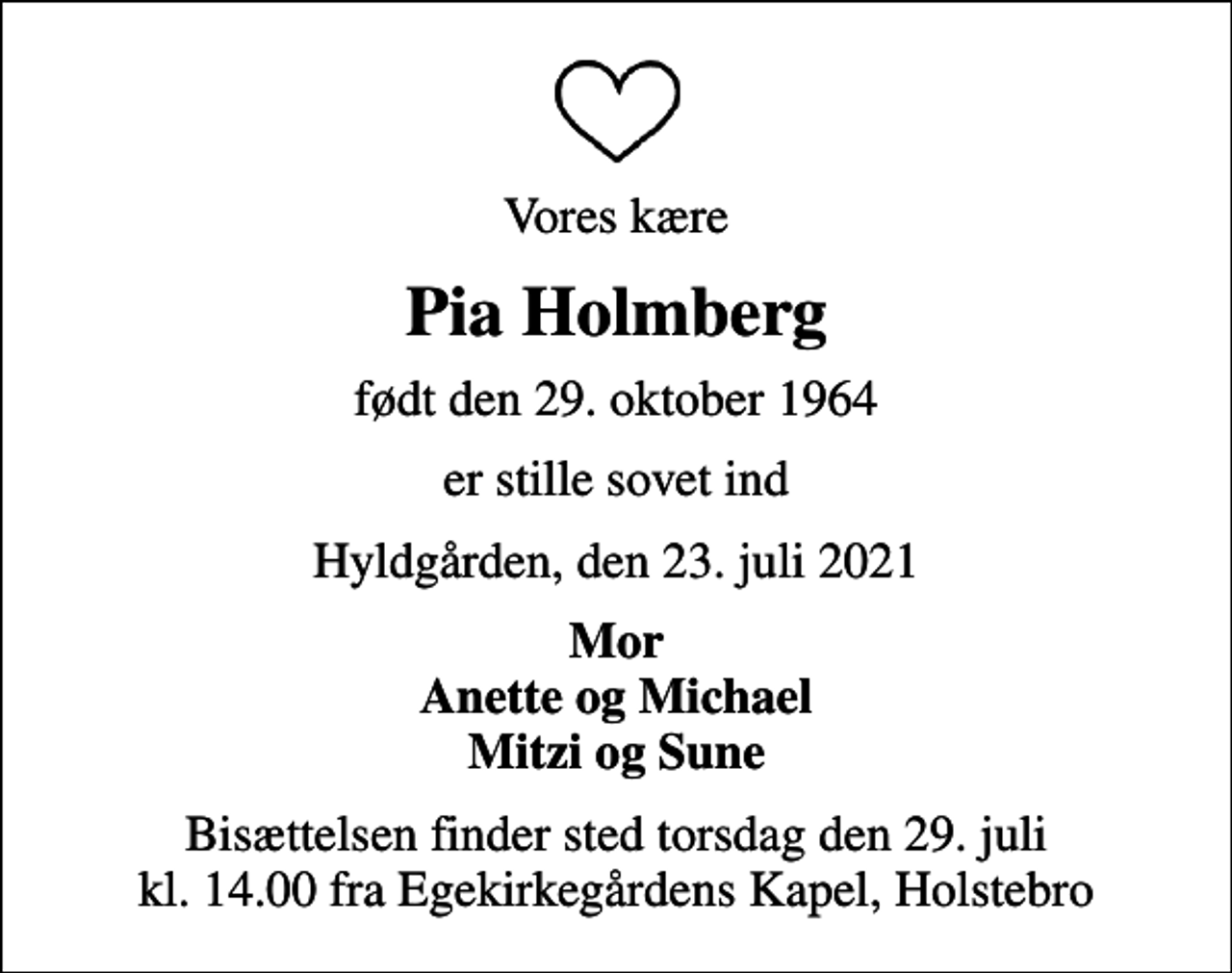 <p>Vores kære<br />Pia Holmberg<br />født den 29. oktober 1964<br />er stille sovet ind<br />Hyldgården, den 23. juli 2021<br />Mor Anette og Michael Mitzi og Sune<br />Bisættelsen finder sted torsdag den 29. juli kl. 14.00 fra Egekirkegårdens Kapel, Holstebro</p>