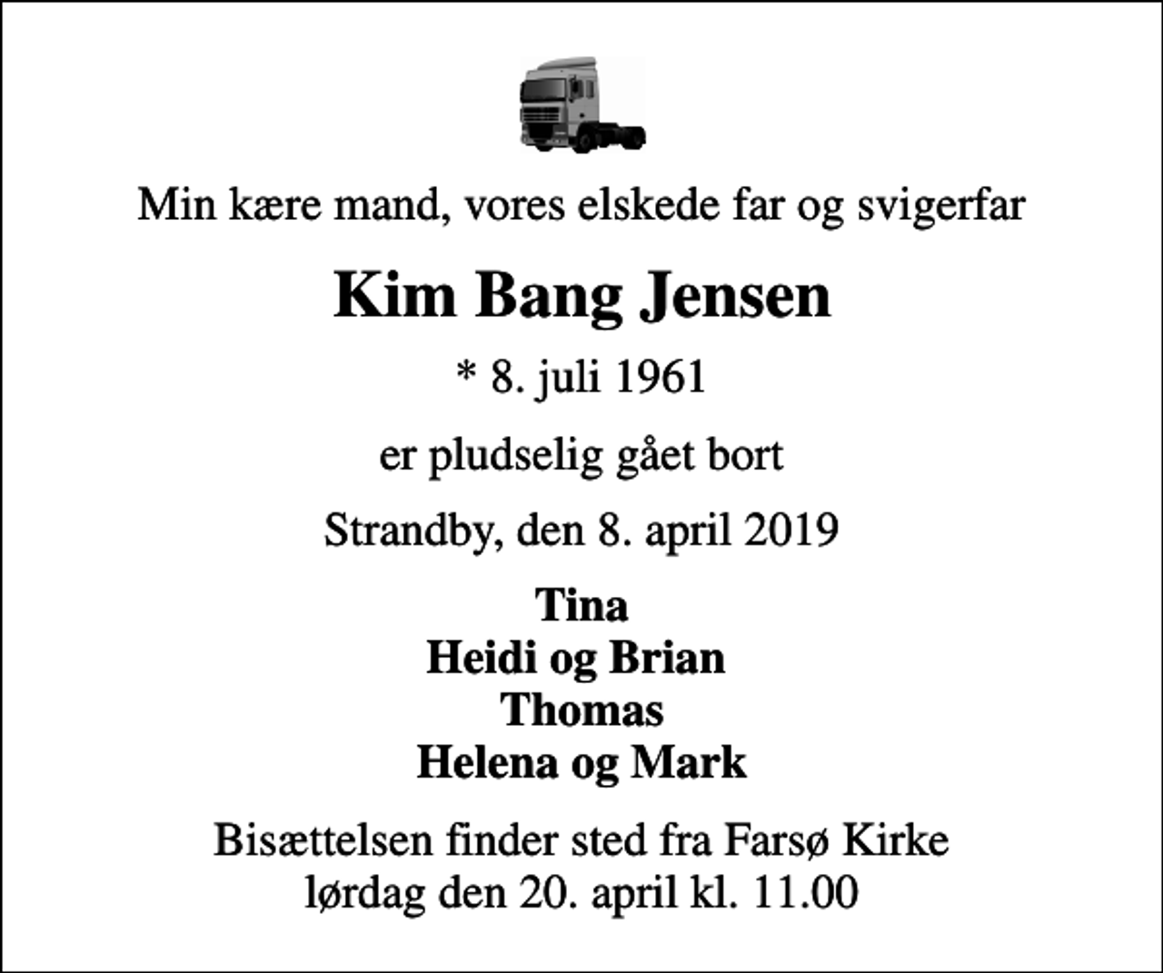 <p>Min kære mand, vores elskede far og svigerfar<br />Kim Bang Jensen<br />* 8. juli 1961<br />er pludselig gået bort<br />Strandby, den 8. april 2019<br />Tina Heidi og Brian Thomas Helena og Mark<br />Bisættelsen finder sted fra Farsø Kirke lørdag den 20. april kl. 11.00</p>