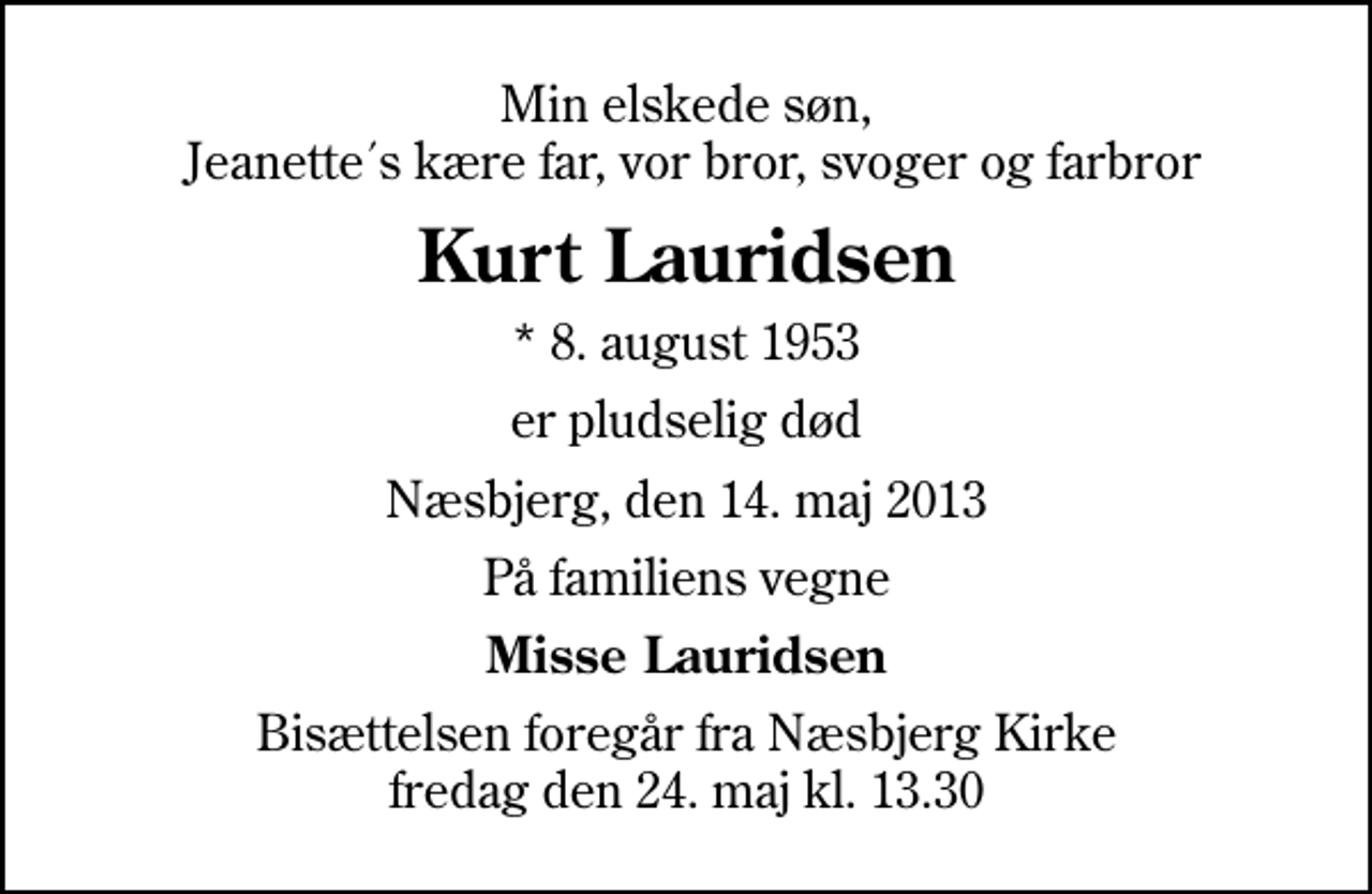 <p>Min elskede søn, Jeanette´s kære far, vor bror, svoger og farbror<br />Kurt Lauridsen<br />* 8. august 1953<br />er pludselig død<br />Næsbjerg, den 14. maj 2013<br />På familiens vegne<br />Misse Lauridsen<br />Bisættelsen foregår fra Næsbjerg Kirke fredag den 24. maj kl. 13.30</p>