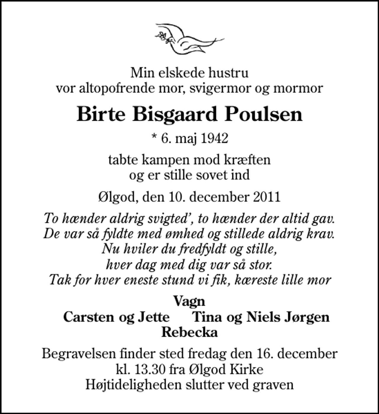<p>Min elskede hustru vor altopofrende mor, svigermor og mormor<br />Birte Bisgaard Poulsen<br />* 6. maj 1942<br />tabte kampen mod kræften og er stille sovet ind<br />Ølgod, den 10. december 2011<br />To hænder aldrig svigted, to hænder der altid gav. De var så fyldte med ømhed og stillede aldrig krav. Nu hviler du fredfyldt og stille, hver dag med dig var så stor. Tak for hver eneste stund vi fik, kæreste lille mor<br />Vagn Carsten og Jette Tina og Niels Jørgen Rebecka<br />Begravelsen finder sted fredag den 16. december kl. 13.30 fra Ølgod Kirke Højtideligheden slutter ved graven</p>
