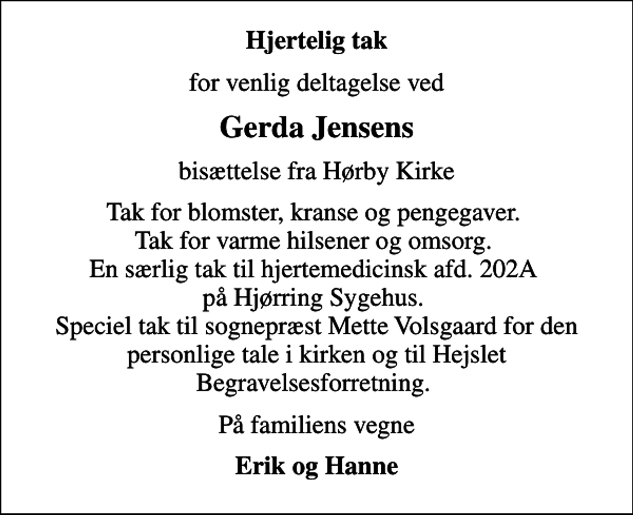 <p>Hjertelig tak<br />for venlig deltagelse ved<br />Gerda Jensens<br />bisættelse fra Hørby Kirke<br />Tak for blomster, kranse og pengegaver. Tak for varme hilsener og omsorg. En særlig tak til hjertemedicinsk afd. 202A på Hjørring Sygehus. Speciel tak til sognepræst Mette Volsgaard for den personlige tale i kirken og til Hejslet Begravelsesforretning.<br />På familiens vegne<br />Erik og Hanne</p>