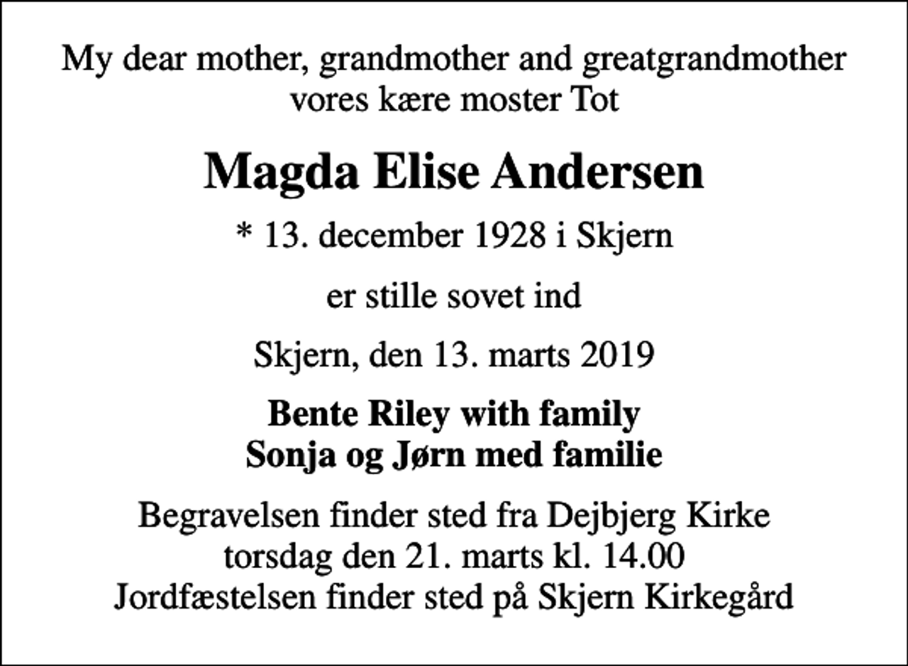 <p>My dear mother, grandmother and greatgrandmother vores kære moster Tot<br />Magda Elise Andersen<br />* 13. december 1928 i Skjern<br />er stille sovet ind<br />Skjern, den 13. marts 2019<br />Bente Riley with family Sonja og Jørn med familie<br />Begravelsen finder sted fra Dejbjerg Kirke torsdag den 21. marts kl. 14.00 Jordfæstelsen finder sted på Skjern Kirkegård</p>