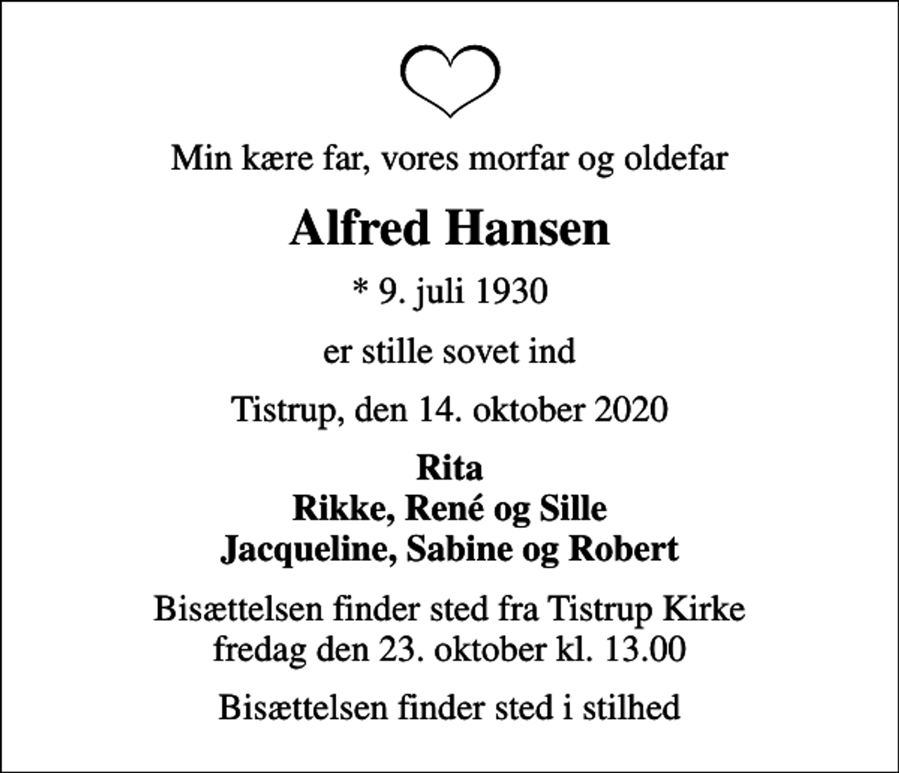 <p>Min kære far, vores morfar og oldefar<br />Alfred Hansen<br />* 9. juli 1930<br />er stille sovet ind<br />Tistrup, den 14. oktober 2020<br />Rita Rikke, René og Sille Jacqueline, Sabine og Robert<br />Bisættelsen finder sted fra Tistrup Kirke fredag den 23. oktober kl. 13.00<br />Bisættelsen finder sted i stilhed</p>
