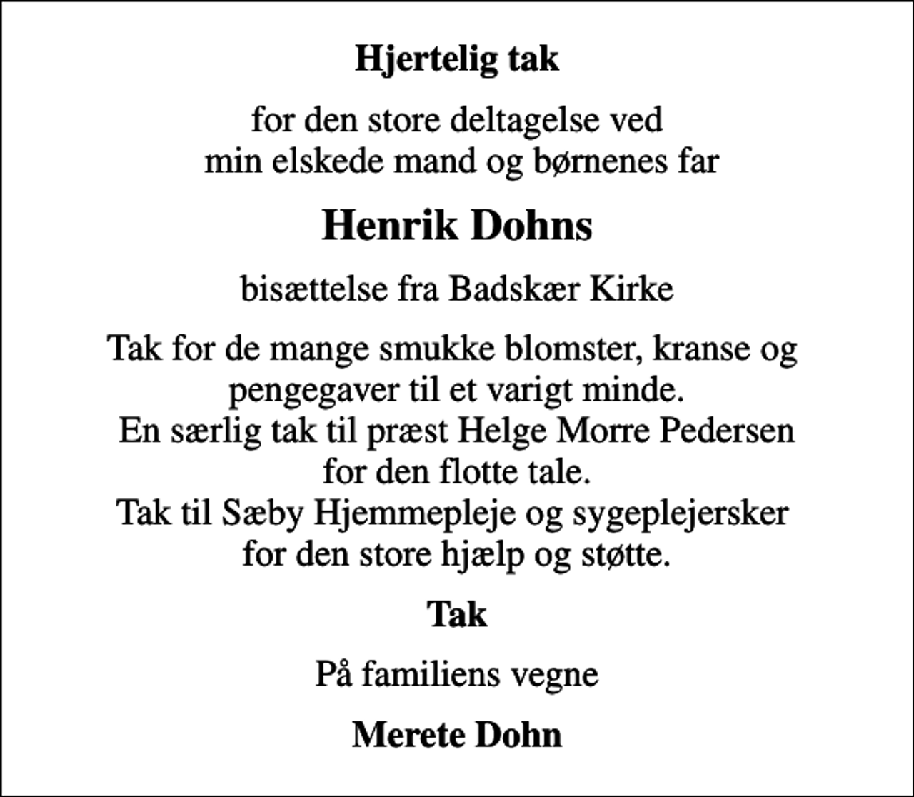 <p>Hjertelig tak<br />for den store deltagelse ved min elskede mand og børnenes far<br />Henrik Dohns<br />bisættelse fra Badskær Kirke<br />Tak for de mange smukke blomster, kranse og pengegaver til et varigt minde. En særlig tak til præst Helge Morre Pedersen for den flotte tale. Tak til Sæby Hjemmepleje og sygeplejersker for den store hjælp og støtte.<br />Tak<br />På familiens vegne<br />Merete Dohn</p>