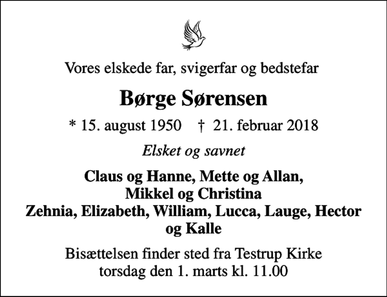<p>Vores elskede far, svigerfar og bedstefar<br />Børge Sørensen<br />* 15. august 1950 ✝ 21. februar 2018<br />Elsket og savnet<br />Claus og Hanne, Mette og Allan, Mikkel og Christina Zehnia, Elizabeth, William, Lucca, Lauge, Hector og Kalle<br />Bisættelsen finder sted fra Testrup Kirke torsdag den 1. marts kl. 11.00</p>