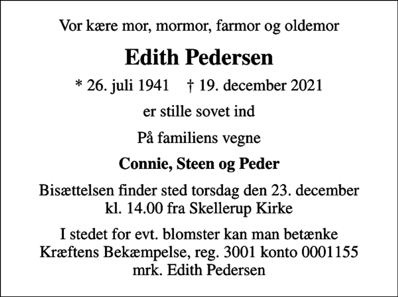 <p>Vor kære mor, mormor, farmor og oldemor<br />Edith Pedersen<br />* 26. juli 1941 ✝ 19. december 2021<br />er stille sovet ind<br />På familiens vegne<br />Connie, Steen og Peder<br />Bisættelsen finder sted torsdag den 23. december kl. 14.00 fra Skellerup Kirke<br />I stedet for evt. blomster kan man betænke<br />Kræftens Bekæmpelse reg.3001konto0001155mrk. Edith<br />Pedersen</p>