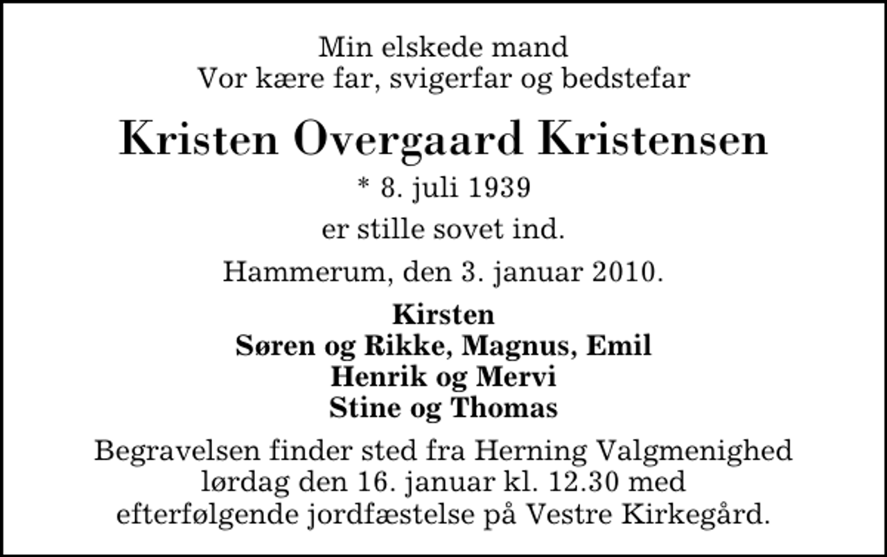 <p>Min elskede mand Vor kære far, svigerfar og bedstefar<br />Kristen Overgaard Kristensen<br />* 8. juli 1939<br />er stille sovet ind.<br />Hammerum, den 3. januar 2010.<br />Kirsten Søren og Rikke, Magnus, Emil Henrik og Mervi Stine og Thomas<br />Begravelsen finder sted fra Herning Valgmenighed lørdag den 16. januar kl. 12.30 med efterfølgende jordfæstelse på Vestre Kirkegård.</p>