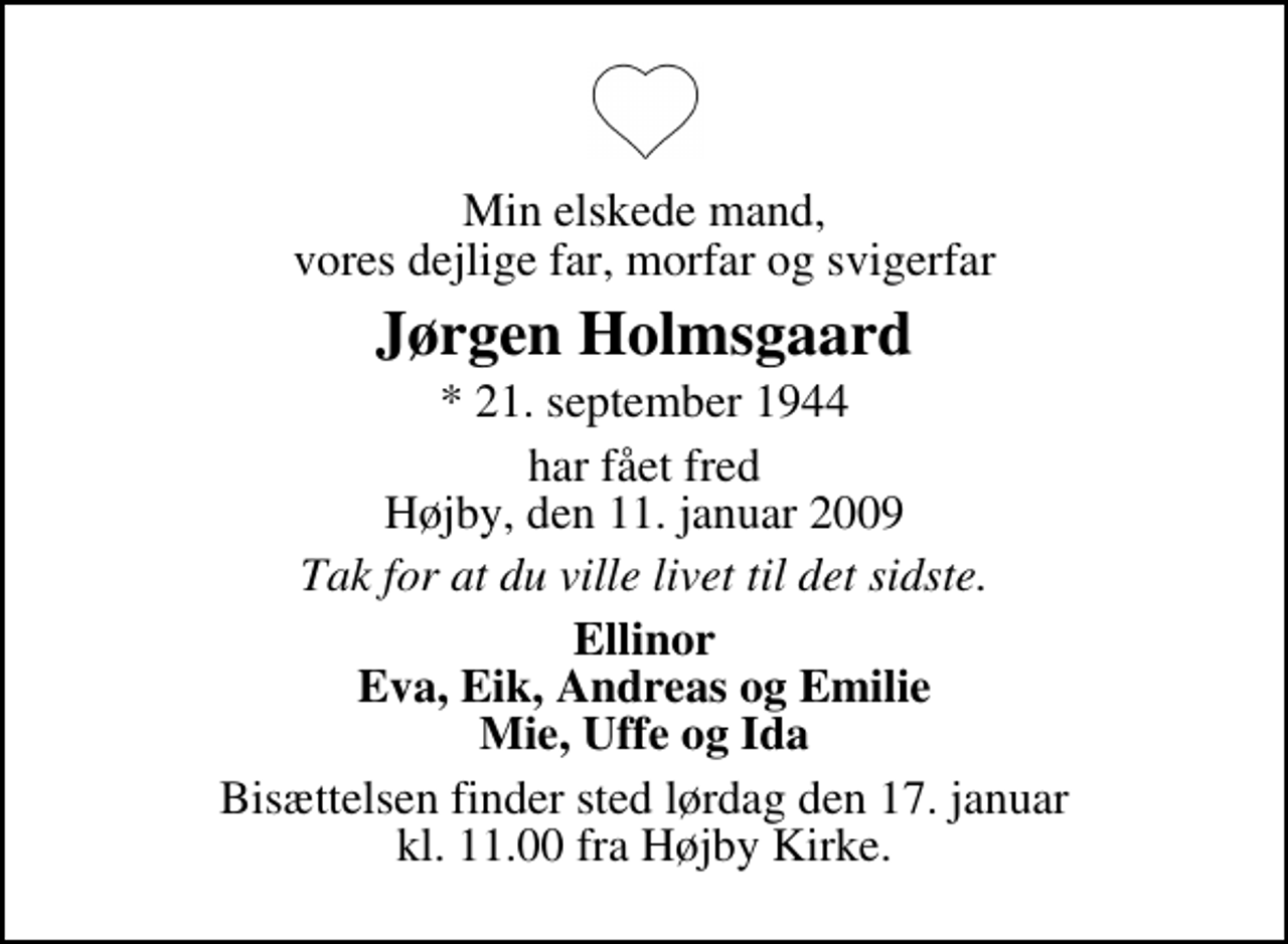 <p>Min elskede mand, vores dejlige far, morfar og svigerfar<br />Jørgen Holmsgaard<br />* 21. september 1944 har fået fred Højby, den 11. januar 2009<br />Tak for at du ville livet til det sidste.<br />Ellinor Eva, Eik, Andreas og Emilie Mie, Uffe og Ida<br />Bisættelsen finder sted lørdag den 17. januar kl. 11.00 fra Højby Kirke</p>