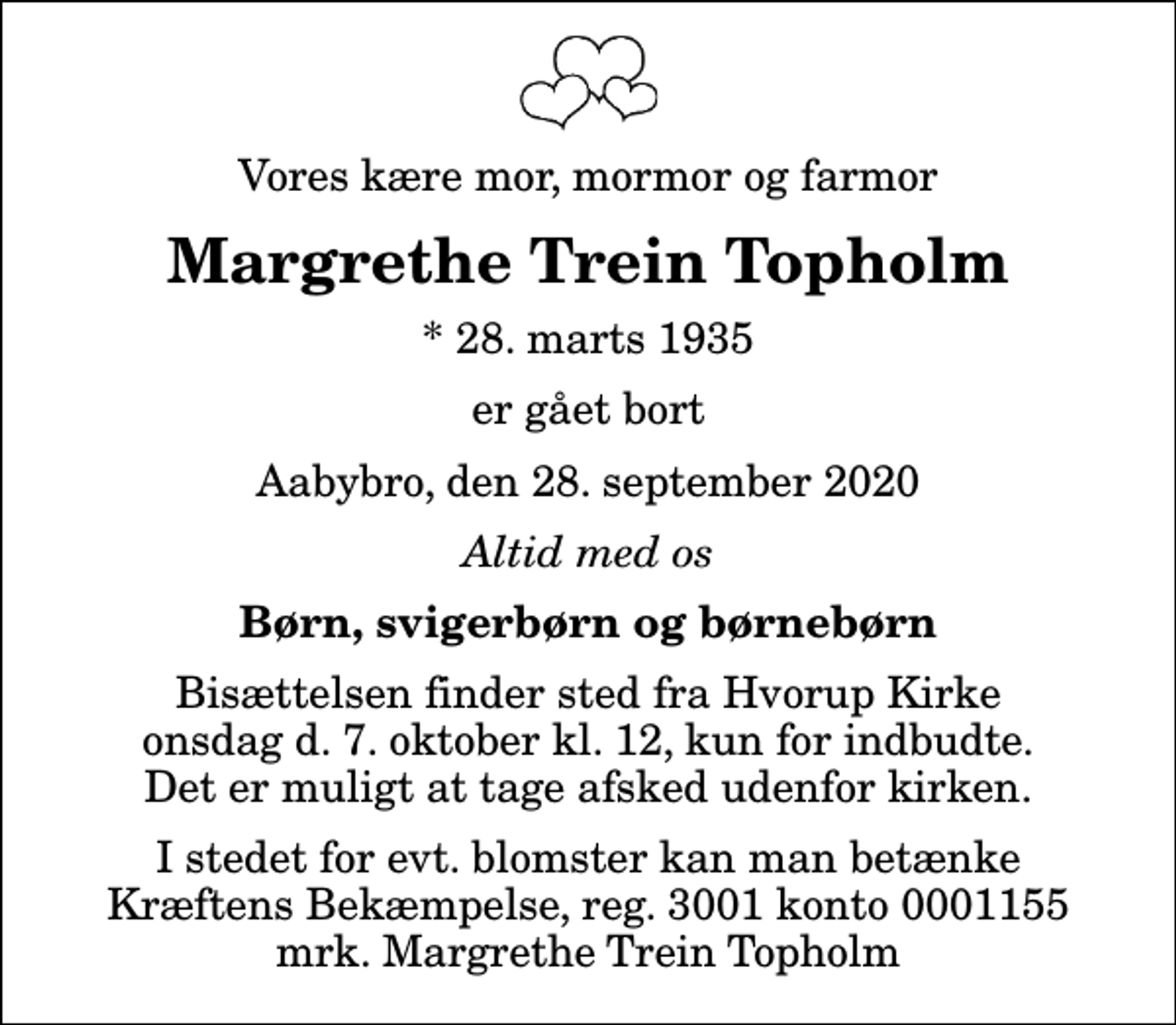 <p>Vores kære mor, mormor og farmor<br />Margrethe Trein Topholm<br />* 28. marts 1935<br />er gået bort<br />Aabybro, den 28. september 2020<br />Altid med os<br />Børn, svigerbørn og børnebørn<br />Bisættelsen finder sted fra Hvorup Kirke onsdag d. 7. oktober kl. 12, kun for indbudte. Det er muligt at tage afsked udenfor kirken.<br />I stedet for evt. blomster kan man betænke<br />Kræftens Bekæmpelse reg.3001konto0001155mrk. Margrethe Trein<br />Topholm</p>