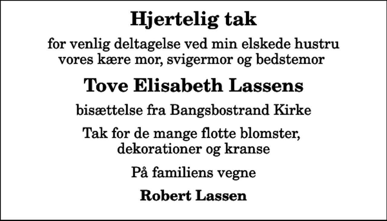 <p>Hjertelig tak<br />for venlig deltagelse ved min elskede hustru vores kære mor, svigermor og bedstemor<br />Tove Elisabeth Lassens<br />bisættelse fra Bangsbostrand Kirke<br />Tak for de mange flotte blomster, dekorationer og kranse<br />På familiens vegne<br />Robert Lassen</p>