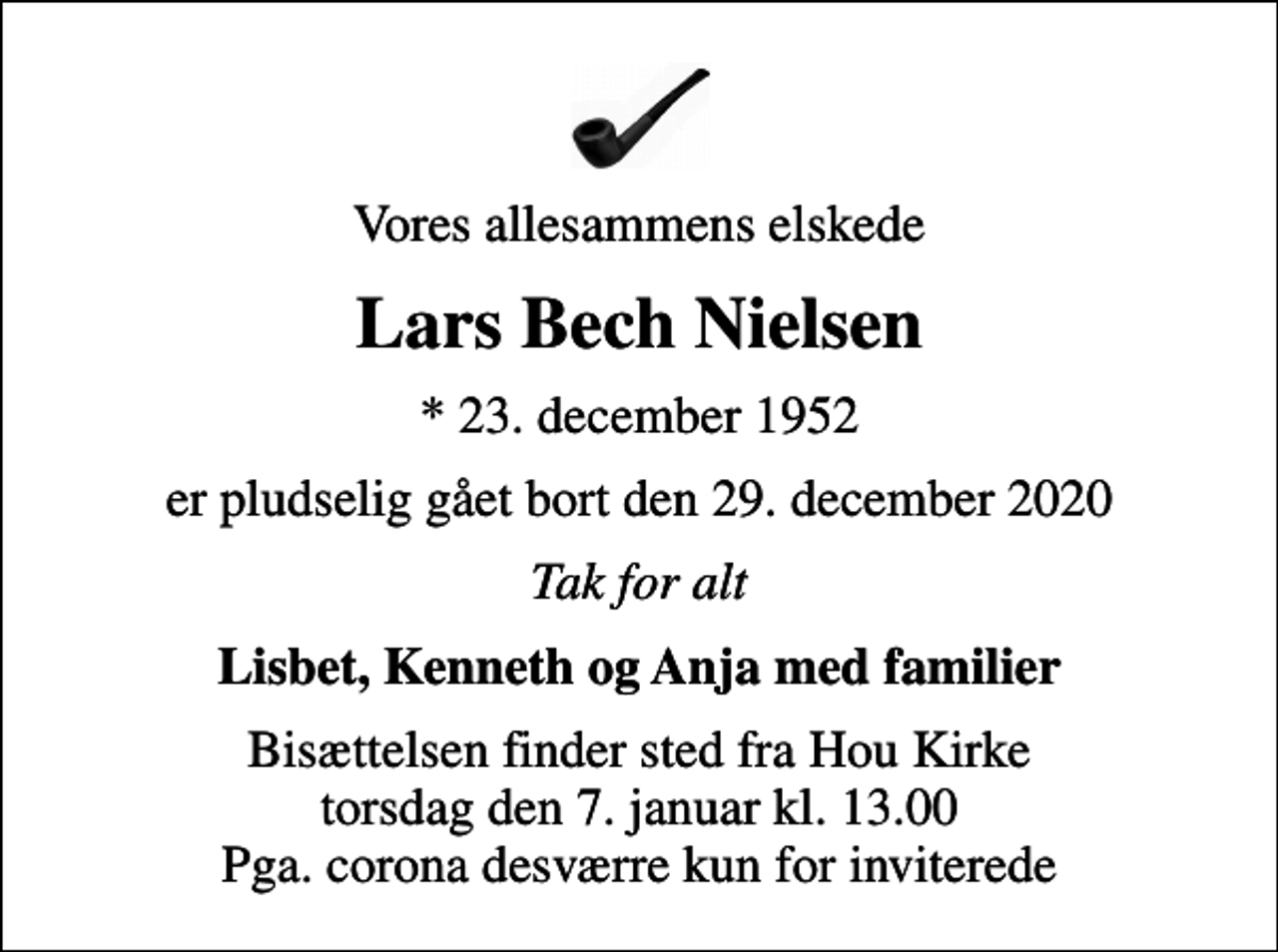 <p>Vores allesammens elskede<br />Lars Bech Nielsen<br />* 23. december 1952<br />er pludselig gået bort den 29. december 2020<br />Tak for alt<br />Lisbet, Kenneth og Anja med familier<br />Bisættelsen finder sted fra Hou Kirke torsdag den 7. januar kl. 13.00 Pga. corona desværre kun for inviterede</p>