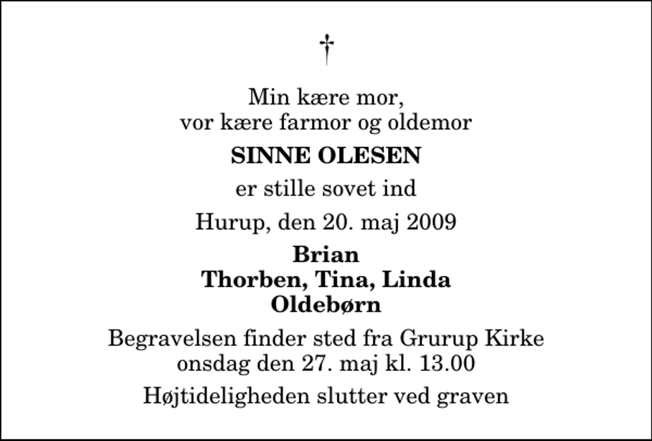 <p>Min kære mor, vor kære farmor og oldemor<br />Sinne Olesen<br />er stille sovet ind<br />Hurup, den 20. maj 2009<br />Brian Thorben, Tina, Linda Oldebørn<br />Begravelsen finder sted fra Grurup Kirke onsdag den 27. maj kl. 13.00 Højtideligheden slutter ved graven</p>