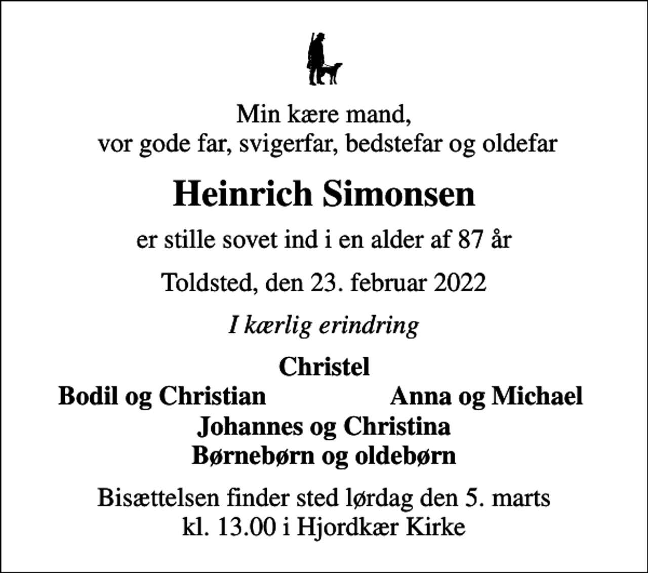 <p>Min kære mand, vor gode far, svigerfar, bedstefar og oldefar<br />Heinrich Simonsen<br />er stille sovet ind i en alder af 87 år<br />Toldsted, den 23. februar 2022<br />I kærlig erindring<br />Christel<br />Bodil og Christian<br />Anna og Michael<br />Bisættelsen finder sted lørdag den 5. marts kl. 13.00 i Hjordkær Kirke</p>