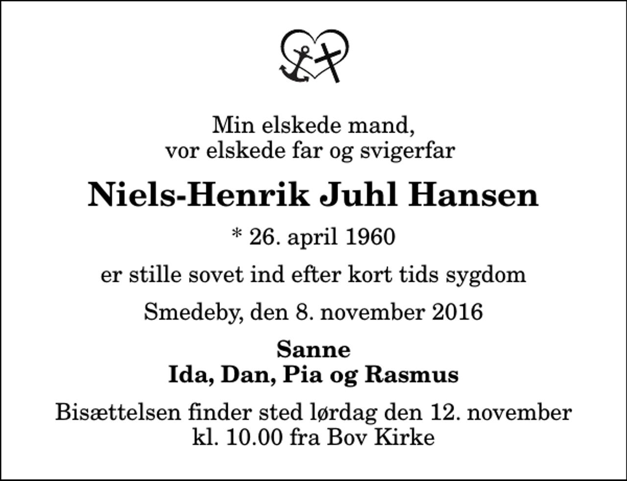 <p>Min elskede mand, vor elskede far og svigerfar<br />Niels-Henrik Juhl Hansen<br />* 26. april 1960<br />er stille sovet ind efter kort tids sygdom<br />Smedeby, den 8. november 2016<br />Sanne Ida, Dan, Pia og Rasmus<br />Bisættelsen finder sted lørdag den 12. november kl. 10.00 fra Bov Kirke</p>
