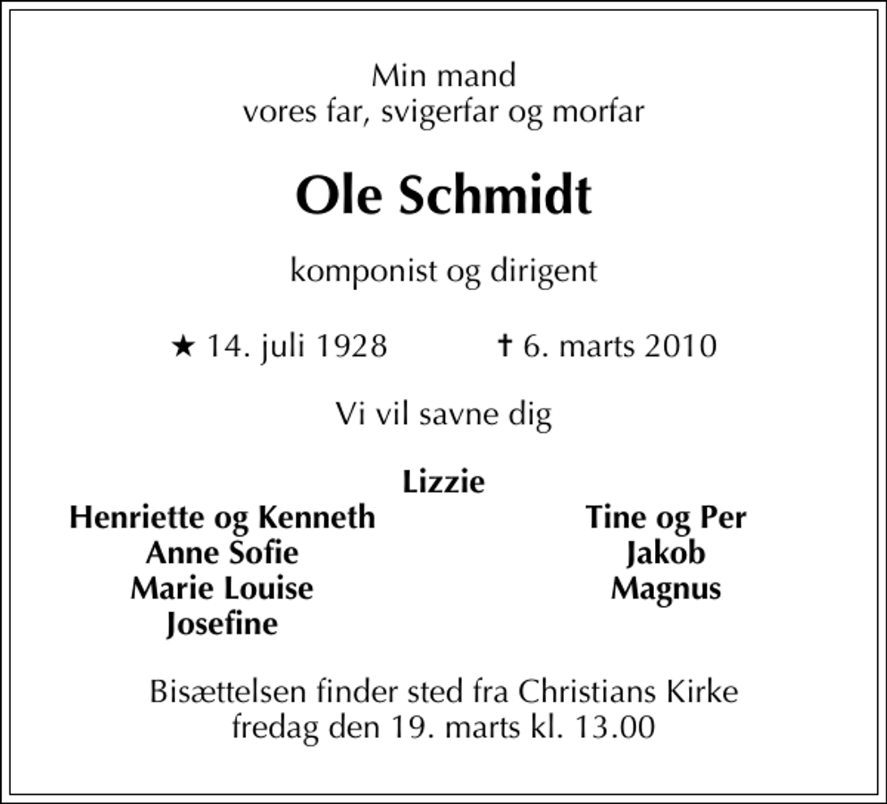 <p>Min mand vores far, svigerfar og morfar<br />Ole Schmidt<br />komponist og dirigent<br />* 14. juli 1928 ✝ 6. marts 2010<br />Vi vil savne dig<br />Lizzie<br />Henriette og Kenneth<br />Tine og Per<br />Anne Sofie<br />Jakob<br />Marie Louise<br />Magnus<br />Josefine<br />Bisættelsen finder sted fra Christians Kirke fredag den 19. marts kl. 13.00</p>