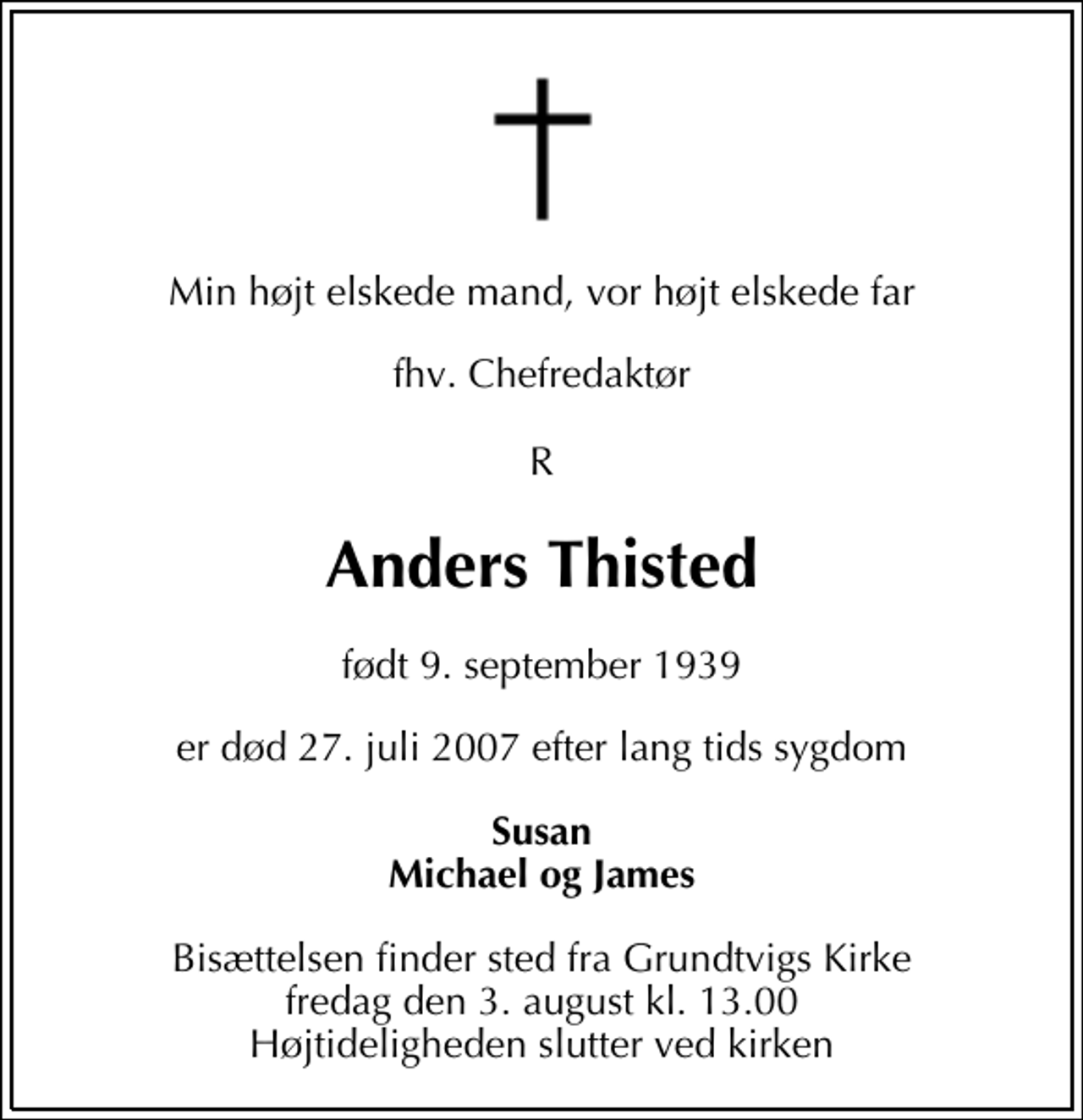 <p>Min højt elskede mand, vor højt elskede far<br />fhv. Chefredaktør R<br />Anders Thisted<br />født 9. september 1939<br />er død 27. juli 2007 efter lang tids sygdom<br />Susan Michael og James<br />Bisættelsen finder sted fra Grundtvigs Kirke fredag den 3. august kl. 13.00 Højtideligheden slutter ved kirken</p>