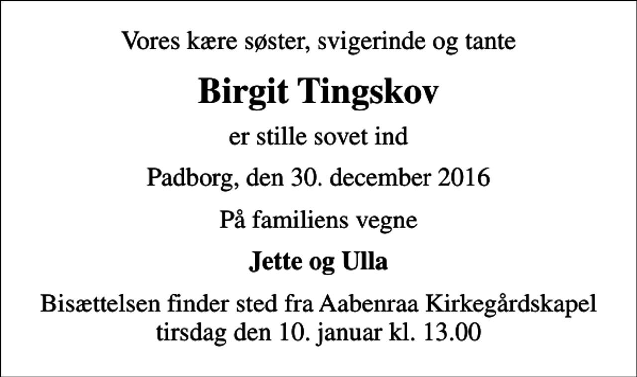 <p>Vores kære søster, svigerinde og tante<br />Birgit Tingskov<br />er stille sovet ind<br />Padborg, den 30. december 2016<br />På familiens vegne<br />Jette og Ulla<br />Bisættelsen finder sted fra Aabenraa Kirkegårdskapel tirsdag den 10. januar kl. 13.00</p>