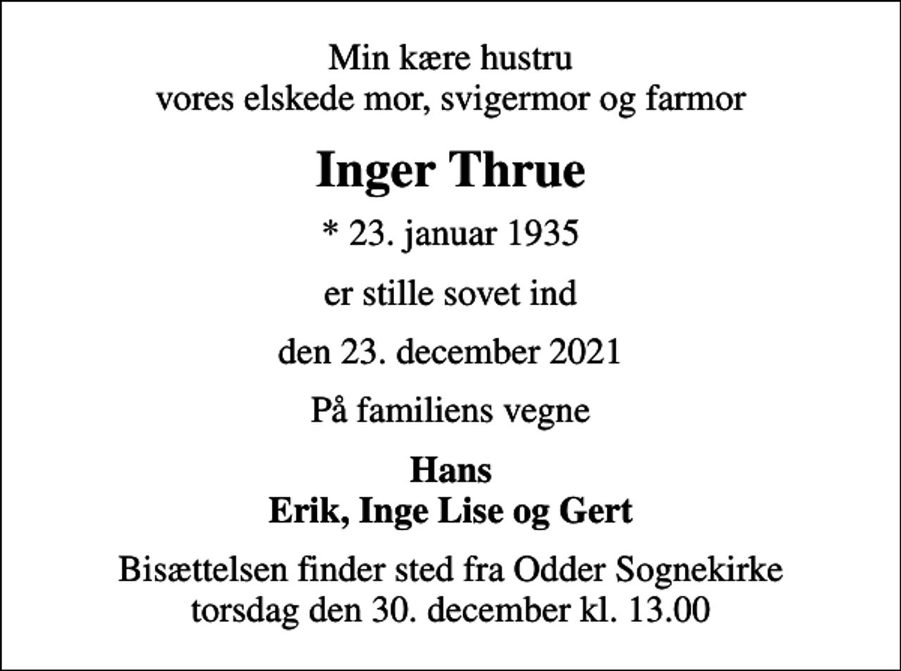 <p>Min kære hustru vores elskede mor, svigermor og farmor<br />Inger Thrue<br />* 23. januar 1935<br />er stille sovet ind<br />den 23. december 2021<br />På familiens vegne<br />Hans Erik, Inge Lise og Gert<br />Bisættelsen finder sted fra Odder Sognekirke torsdag den 30. december kl. 13.00</p>
