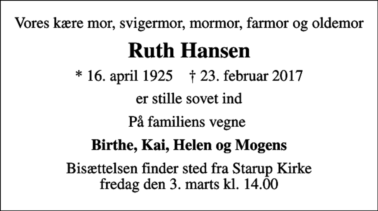 <p>Vores kære mor, svigermor, mormor, farmor og oldemor<br />Ruth Hansen<br />* 16. april 1925 ✝ 23. februar 2017<br />er stille sovet ind<br />På familiens vegne<br />Birthe, Kai, Helen og Mogens<br />Bisættelsen finder sted fra Starup Kirke fredag den 3. marts kl. 14.00</p>