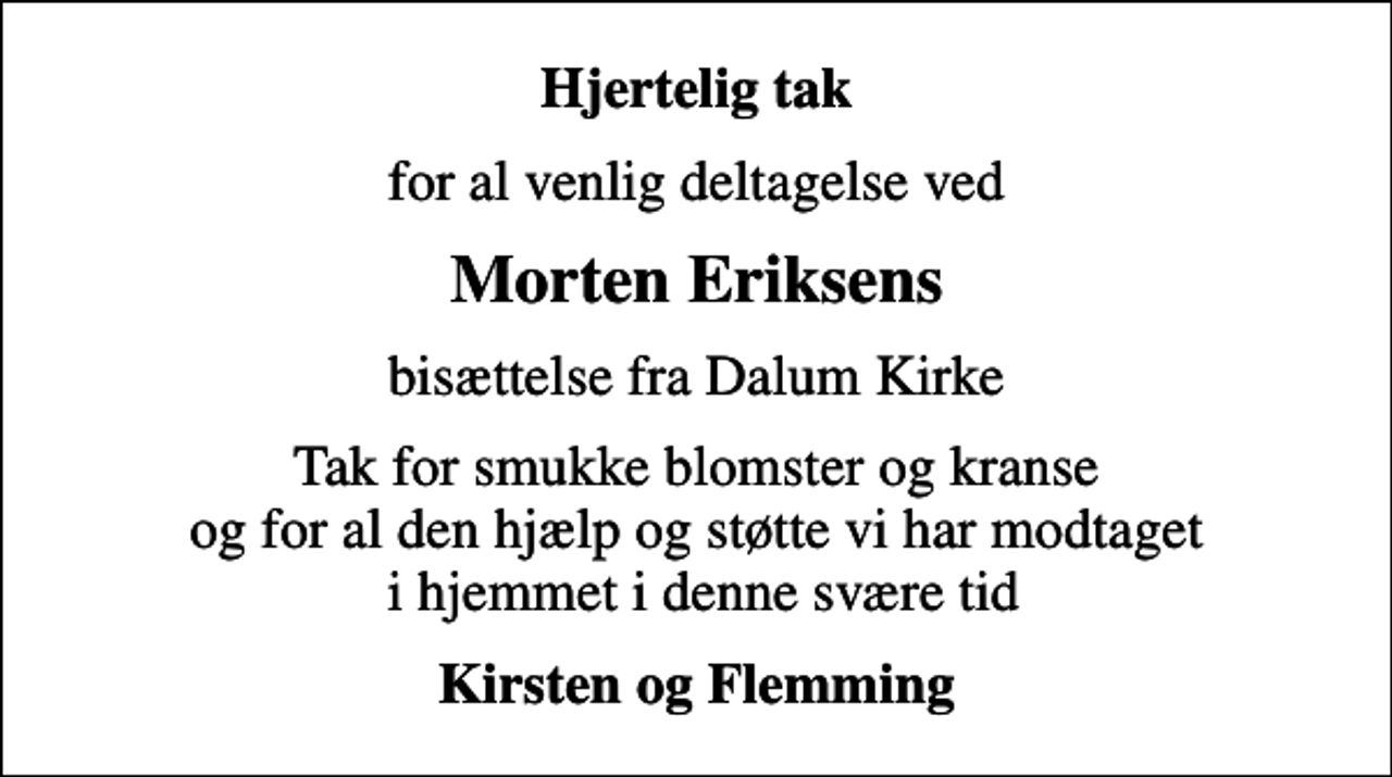 <p>Hjertelig tak<br />for al venlig deltagelse ved<br />Morten Eriksens<br />bisættelse fra Dalum Kirke<br />Tak for smukke blomster og kranse og for al den hjælp og støtte vi har modtaget i hjemmet i denne svære tid<br />Kirsten og Flemming</p>